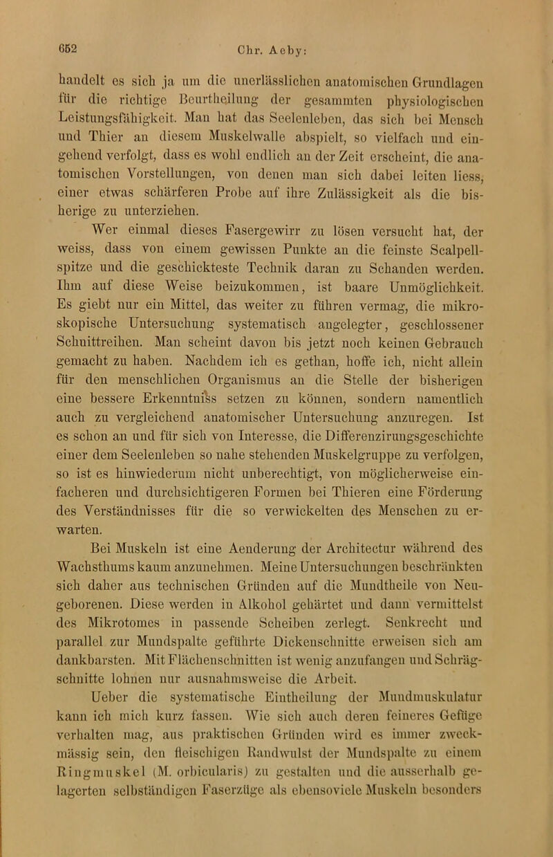 handelt es sich ja um die unerlässlichen anatomischen Grundlagen für die richtige Bcurthoilung der gesammten physiologischen Leistungsfähigkeit. Man hat das Seelenleben, das sich bei Mensch und Thier an diesem Muskelwalle abspielt, so vielfach und ein- gehend verfolgt, dass es wohl endlich an der Zeit erscheint, die ana- tomischen Vorstellungen, von denen man sich dabei leiten Hess, einer etwas schärferen Probe auf ihre Zulässigkeit als die bis- herige zu unterziehen. Wer einmal dieses Fasergewirr zu lösen versucht hat, der weiss, dass von einem gewissen Punkte an die feinste Scalpell- spitze und die geschickteste Technik daran zu Schanden werden. Ihm aut diese Weise beizukommen, ist baare Unmöglichkeit. Es giebt nur ein Mittel, das weiter zu führen vermag, die mikro- skopische Untersuchung systematisch angelegter, geschlossener Schuittreihen. Man scheint davon bis jetzt noch keinen Gebrauch gemacht zu haben. Nachdem ich es gethan, hoffe ich, nicht allein für den menschlichen Organismus an die Stelle der bisherigen eine bessere Erkenntnis setzen zu können, sondern namentlich auch zu vergleichend anatomischer Untersuchung anzuregen. Ist es schon an und für sich von Interesse, die Differenzirungsgeschichte einer dem Seelenleben so nahe stehenden Muskelgruppe zu verfolgen, so ist es hinwiederum nicht unberechtigt, von möglicherweise ein- facheren und durchsichtigeren Formen bei Thieren eine Förderung des Verständnisses für die so verwickelten des Menschen zu er- warten. Bei Muskeln ist eine Aenderung der Architectur während des Wachsthums kaum anzunehmen. Meine Untersuchungen beschränkten sich daher aus technischen Gründen auf die Mundtheile von Neu- geborenen. Diese werden in Alkohol gehärtet und dann vermittelst des Mikrotomes in passende Scheiben zerlegt. Senkrecht und parallel zur Mundspalte geführte Dickeuschnitte erweisen sich am dankbarsten. Mit Flächenschnitten ist wenig anzufangen und Schräg- schnitte lohnen nur ausnahmsweise die Arbeit. Ueber die systematische Eiutheilung der Mundmuskulatur kann ich mich kurz fassen. Wie sich auch deren feineres Gefüge verhalten mag, aus praktischen Gründen wird es immer zweck- mässig sein, den fleischigen Rand willst der Mundspalte zu einem Ringmuskel (M. orbicularis) zu gestalten und die ausserhalb ge- lagerten selbständigen Faserzüge als ebensoviele Muskeln besonders