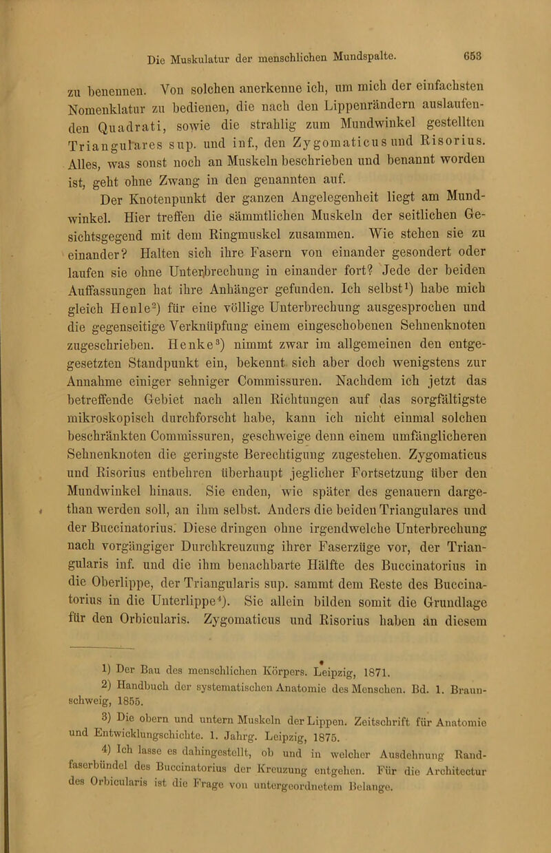 zu benennen. Von solchen anerkenne ich, um mich der einfachsten Nomenklatur zu bedienen, die nach den Lippenrändern auslauten- den Quadrati, sowie die strahlig zum Mundwinkel gestellten Trianguläres sup. und inf., den Zy gomaticus und Risorius. Alles, was sonst noch an Muskeln beschrieben und benannt worden ist, geht ohne Zwang in den genannten auf. Der Knotenpunkt der ganzen Angelegenheit liegt am Mund- winkel. Hier treffen die sämmtlichen Muskeln der seitlichen Ge- sichtsgegend mit dem Ringmuskel zusammen. Wie stehen sie zu einander? Halten sich ihre Fasern von einander gesondert oder laufen sie ohne Unterbrechung in einander fort? Jede der beiden Auffassungen hat ihre Anhänger gefunden. Ich selbst1) habe mich gleich Heule2) für eine völlige Unterbrechung ausgesprochen und die gegenseitige Verknüpfung einem eingeschobenen Sehneuknoten zugeschrieben. Henke3) nimmt zwar im allgemeinen den entge- gesetzten Standpunkt ein, bekennt sich aber doch wenigstens zur Annahme einiger sehniger Commissuren. Nachdem ich jetzt das betreffende Gebiet nach allen Richtungen auf das sorgfältigste mikroskopisch durchforscht habe, kann ich nicht einmal solchen beschränkten Commissuren, geschweige denn einem umfänglicheren Sehnenknoten die geringste Berechtigung zugestehen. Zygomaticus und Risorius entbehren überhaupt jeglicher Fortsetzung über den Mundwinkel hinaus. Sie enden, wie später des genauem darge- than werden soll, an ihm selbst. Anders die beiden Trianguläres und der Buccinatorius. Diese dringen ohne irgendwelche Unterbrechung nach vorgängiger Durchkreuzung ihrer Faserzüge vor, der Trian- gularis inf. und die ihm benachbarte Hälfte des Buccinatorius in die Oberlippe, der Triangularis sup. sammt dem Reste des Buccina- torius in die Unterlippe4). Sie allein bilden somit die Grundlage für den Orbicularis. Zygomaticus und Risorius haben an diesem 1) Der Bau des menschlichen Körpers. Leipzig, 1871. 2) Handbuch der systematischen Anatomie des Menschen. Bd. 1. Braun- schweig, 1855. 3) Die obern und untern Muskeln der Lippen. Zeitschrift für Anatomie und Entwicklungschichte. 1. Jahrg. Leipzig, 1875. 4) Ich lasse es dahingestellt, ob und in welcher Ausdehnung Rand- faserbündel des Buccinatorius der Kreuzung entgehen. Für die Architectur des Orbicularis ist die Frage von untergeordnetem Belange.