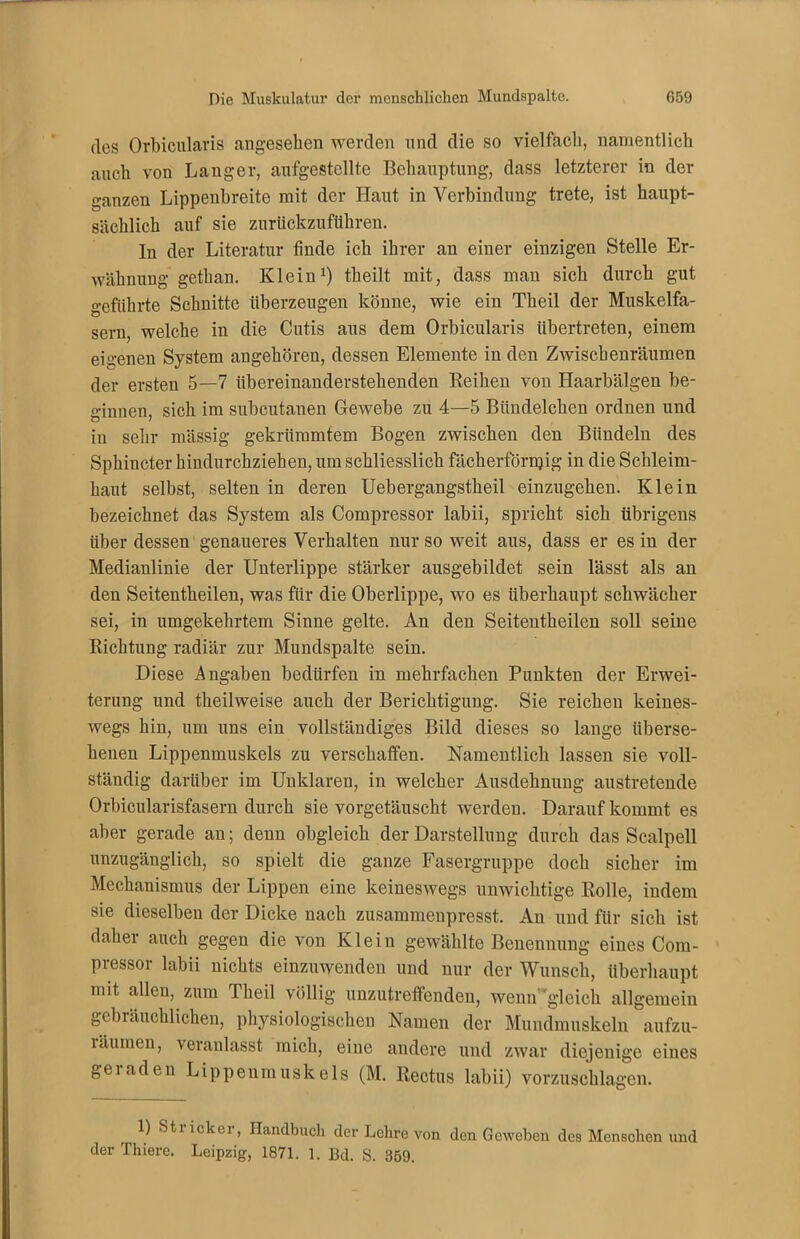 des Orbicularis angesehen werden und die so vielfach, namentlich auch von Langer, aufgestellte Behauptung, dass letzterer in der ganzen Lippenbreite mit der Haut in Verbindung trete, ist haupt- sächlich auf sie zurückzuführen. ln der Literatur finde ich ihrer an einer einzigen Stelle Er- wähnung gethan. Klein1) theilt mit, dass man sich durch gut geführte Schnitte überzeugen könne, wie ein Theil der Muskelfa- sern, welche in die Cutis aus dem Orbicularis übertreten, einem eigenen System angehören, dessen Elemente in den Zwischenräumen der ersten 5—7 übereinanderstehenden Reihen von Haarbälgen be- ginnen, sich im subcutanen Gewebe zu 4—5 Biindelchen ordnen und in sehr mässig gekrümmtem Bogen zwischen den Bündeln des Sphiucter hindurchziehen, um schliesslich fächerförnjig in die Schleim- haut selbst, selten in deren Uebergangstheil einzugehen. Klein bezeichnet das System als Compressor labii, spricht sich übrigens über dessen genaueres Verhalten nur so weit aus, dass er es in der Medianlinie der Unterlippe stärker ausgebildet sein lässt als an den Seitentheilen, was für die Oberlippe, wo es überhaupt schwächer sei, in umgekehrtem Sinne gelte. An den Seitentheilen soll seine Richtung radiär zur Mundspalte sein. Diese Angaben bedürfen in mehrfachen Punkten der Erwei- terung und theilweise auch der Berichtigung. Sie reichen keines- wegs hin, um uns ein vollständiges Bild dieses so lange überse- henen Lippenmuskels zu verschaffen. Namentlich lassen sie voll- ständig darüber im Unklaren, in welcher Ausdehnung austretende Orbicularisfasern durch sie vorgetäuscht werden. Darauf kommt es aber gerade an; denn obgleich der Darstellung durch das Scalpell unzugänglich, so spielt die ganze Fasergruppe doch sicher im Mechanismus der Lippen eine keineswegs unwichtige Rolle, indem sie dieselben der Dicke nach zusammeupresst. An und für sich ist daher auch gegen die von Klein gewählte Benennung eines Com- pressor labii nichts einzuwenden und nur der Wunsch, überhaupt mit allen, zum Theil völlig unzutreffenden, wenn'gleich allgemein gebräuchlichen, physiologischen Namen der Mundmuskeln aufzu- läumen, veranlasst mich, eine andere und zwar diejenige eines geraden Lippenmuskels (M. Rectus labii) vorzuschlagen. 1) Sti icker, Handbuch der Lehre von den Geweben des Menschen und