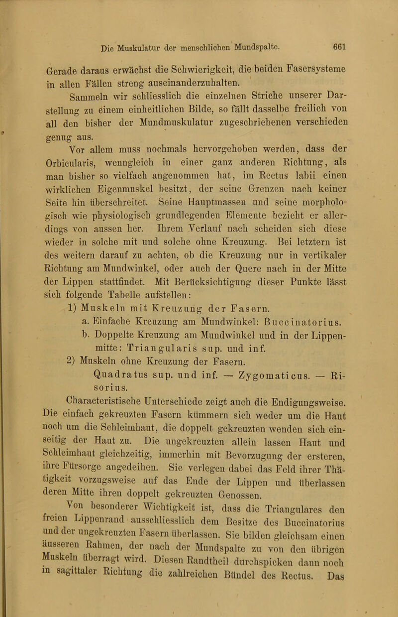 Gerade daraus erwächst die Schwierigkeit, die beiden Fasersysteme in allen Fällen streng auseinanderzuhalten. Sammeln wir schliesslich die einzelnen Striche unserer Dar- stellung zu einem einheitlichen Bilde, so fällt dasselbe freilich von all den bisher der Mundmuskulatur zugeschriebenen verschieden genug aus. Vor allem muss nochmals hervorgehoben werden, dass der Orbicularis, wenngleich in einer ganz anderen Richtung, als man bisher so vielfach angenommen hat, im Rectus labii einen wirklichen Eigenmuskel besitzt, der seine Grenzen nach keiner Seite hin überschreitet. Seine Hauptmassen und seine morpholo- gisch wie physiologisch grundlegenden Elemente bezieht er aller- dings von aussen her. Ihrem Verlauf nach scheiden sich diese wieder in solche mit und solche ohne Kreuzung. Bei letztem ist des weitern darauf zu achten, ob die Kreuzung nur in vertikaler Richtung am Mundwinkel, oder auch der Quere nach in der Mitte der Lippen stattfindet. Mit Berücksichtigung dieser Punkte lässt sich folgende Tabelle aufstellen: 1) Muskeln mit Kreuzung der Fasern. a. Einfache Kreuzung am Mundwinkel: Buccinatorius. b. Doppelte Kreuzung am Mundwinkel und in der Lippen- mitte: Triangularis sup. und inf. 2) Muskeln ohne Kreuzung der Fasern. Quadratus sup. und inf. — Zygomaticus. — Ri- sorius. Characteristische Unterschiede zeigt auch die Endigungsweise. Die einfach gekreuzten Fasern kümmern sich weder um die Haut noch um die Schleimhaut, die doppelt gekreuzten wenden sich ein- seitig der Haut zu. Die ungekreuzten allein lassen Haut und Schleimhaut gleichzeitig, immerhin mit Bevorzugung der ersteren, ihre Fürsorge angedeihen. Sie verlegen dabei das Feld ihrer Thä- tigkeit vorzugsweise auf das Ende der Lippen und überlassen deren Mitte ihren doppelt gekreuzten Genossen. Von besonderer Wichtigkeit ist, dass die Trianguläres den fi eien Lippenrand ausschliesslich dem Besitze des Buccinatorius und der ungekreuzten Fasern überlassen. Sie bilden gleichsam einen äusseren Rahmen, der nach der Mundspalte zu von den übrigen Muskeln überragt wird. Diesen Randtheil durchspicken dann noch in sagittaler Richtung die zahlreichen Bündel des Rectus. Das