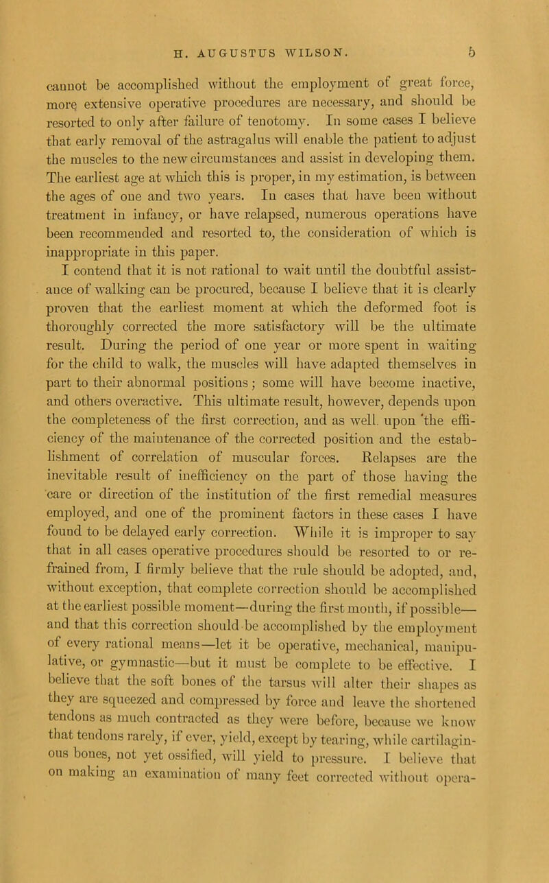 cannot be accomplished without the employment of great force, morq extensive operative procedures are necessary, and should be resorted to only after failure of tenotomy. In some cases I believe that early removal of the astragalus will enable the patient to adjust the muscles to the new circumstances and assist in developing them. The earliest age at which this is proper, in my estimation, is between the ages of one and two years. Iu cases that have beeu without treatment in infancy, or have relapsed, numerous operations have been recommended and resorted to, the consideration of which is inappropriate in this paper. I contend that it is not rational to wait until the doubtful assist- ance of walking can be procured, because I believe that it is clearly proveu that the earliest moment at which the deformed foot is thoroughly corrected the more satisfactory will be the ultimate result. During the period of one year or more spent in waiting for the child to walk, the muscles will have adapted themselves in part to their abnormal positions; some will have become inactive, and others overactive. This ultimate result, however, depends upon the completeness of the first correction, and as well upon ‘the effi- ciency of the maintenance of the corrected position and the estab- lishment of correlation of muscular forces. Relapses are the inevitable result of inefficiency on the part of those having the care or direction of the institution of the first remedial measures employed, and one of the prominent factors in these cases I have found to be delayed early correction. While it is improper to say that iu all cases operative procedures should be resorted to or re- frained from, I firmly believe that the rule should be adopted, and, without exception, that complete correction should be accomplished at the earliest possible moment—during the first mouth, if possible— and that this correction should be accomplished by the employment of every rational means—let it be operative, mechanical, manipu- lative, or gymnastic—but it must be complete to be effective. I believe that the soft bones of the tarsus will alter their shapes as they are squeezed and compressed by force and leave the shortened tendons as much contracted as they were before, because we know that tendons rarely, if ever, yield, except by tearing, while cartilagin- ous bones, not yet ossified, will yield to pressure. I believe that on making an examination of many feet corrected without opera-