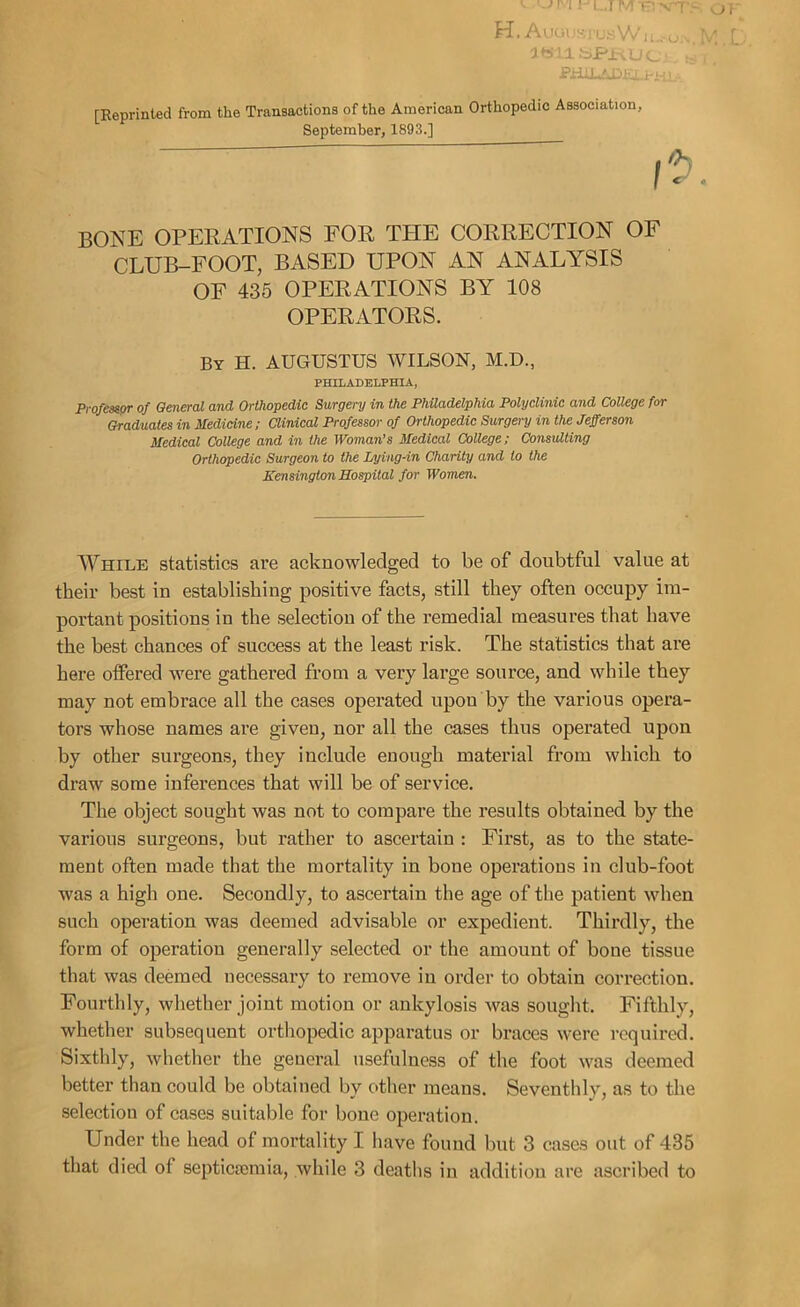 H. Augi ,.y, 1 US W i Lu M 'lb'l.l bPi-; Uc « i PHiLfnffi [Reprinted from the Transactions of the American Orthopedic Association, September, 1893.] bone operations for the correction of CLUB-FOOT, BASED UPON AN ANALYSIS OF 435 OPERATIONS BY 108 OPERATORS. By H. AUGUSTUS WILSON, M.D., PHILADELPHIA, Professor of General and Orthopedic Surgery in the Philadelphia Polyclinic and College for Graduates in Medicine; Clinical Professor of Orthopedic Surgery in the Jefferson Medical College and in the Woman’s Medical College; Consulting Orthopedic Surgeon to the Lying-in Charity and to the Kensington Hospital for Women. While statistics are acknowledged to be of doubtful value at their best iu establishing positive facts, still they often occupy im- portant positions in the selection of the remedial measures that have the best chances of success at the least risk. The statistics that are here offered were gathered from a very large source, and while they may not embrace all the cases operated upon by the various opera- tors whose names are given, nor all the cases thus operated upon by other surgeons, they include enough material from which to draw some inferences that will be of service. The object sought was not to compare the results obtained by the various surgeons, but rather to ascertain : First, as to the state- ment often made that the mortality in bone operations in club-foot was a high one. Secondly, to ascertain the age of the patient when such operation was deemed advisable or expedient. Thirdly, the form of operation generally selected or the amount of bone tissue that was deemed necessary to remove iu order to obtain correction. Fourthly, whether joint motion or ankylosis was sought. Fifthly, whether subsequent orthopedic apparatus or braces were required. Sixthly, whether the general usefulness of the foot was deemed better than could be obtained by other means. Seventhly, as to the selection of cases suitable for bone operation. Under the head of mortality I have found but 3 cases out of 435 that died of septicaemia, while 3 deaths in addition are ascribed to