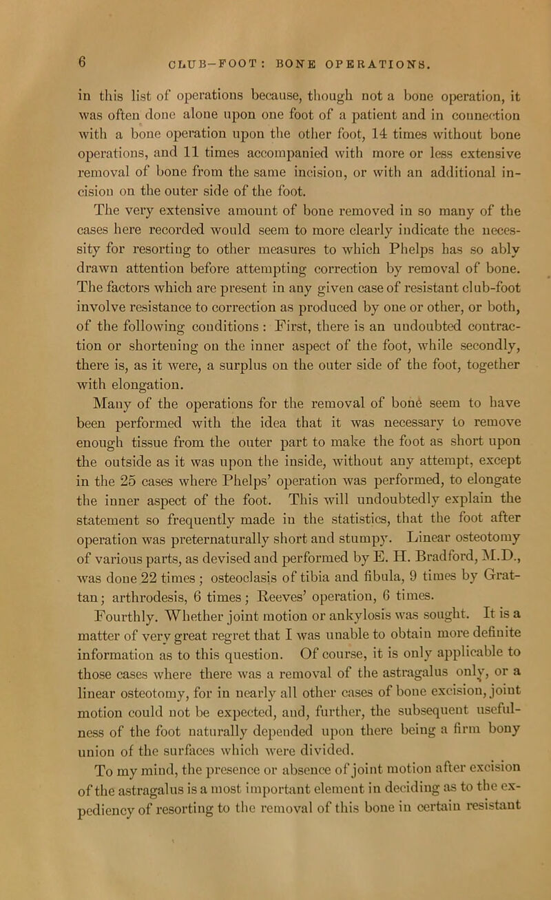 in this list of operations because, though not a bone operation, it was often done alone upon one foot of a patient and in connection with a bone operation upon the other foot, 14 times without bone operations, and 11 times accompanied with more or less extensive removal of bone from the same incision, or with an additional in- cision on the outer side of the foot. The very extensive amount of bone removed in so many of the cases here recorded would seem to more clearly indicate the neces- sity for resorting to other measures to which Phelps has so ably drawn attention before attempting correction by removal of bone. The factors which are present in any given case of resistant club-foot involve resistance to correction as produced by one or other, or both, of the following conditions : First, there is an undoubted contrac- tion or shortening on the inner aspect of the foot, while secondly, there is, as it were, a surplus on the outer side of the foot, together with elongation. Many of the operations for the removal of bone seem to have been performed with the idea that it was necessary to remove enough tissue from the outer part to make the foot as short upon the outside as it was upon the inside, without any attempt, except in the 25 cases where Phelps’ operation was performed, to elongate the inner aspect of the foot. This will undoubtedly explain the statement so frequently made iu the statistics, that the foot after operation was preternaturally short and stumpy. Linear osteotomy of various parts, as devised and performed by E. H. Bradford, M.D., was done 22 times ; osteoclasis of tibia and fibula, 9 times by Grat- tan; arthrodesis, 6 times; Reeves’ operation, 6 times. Fourthly. Whether joint motion or ankylosis was sought. It is a matter of very great regret that I was unable to obtain more definite information as to this question. Of course, it is only applicable to those cases where there was a removal of the astragalus only, or a linear osteotomy, for in nearly all other cases of boue excision, joint motion could not be expected, and, further, the subsequent useful- ness of the foot naturally depended upon there being a firm bony union of the surfaces which were divided. To my mind, the presence or absence of joint motion after excision of the astragalus is a most important element in deciding as to the ex- pediency of resorting to the removal of this bone in certain resistant