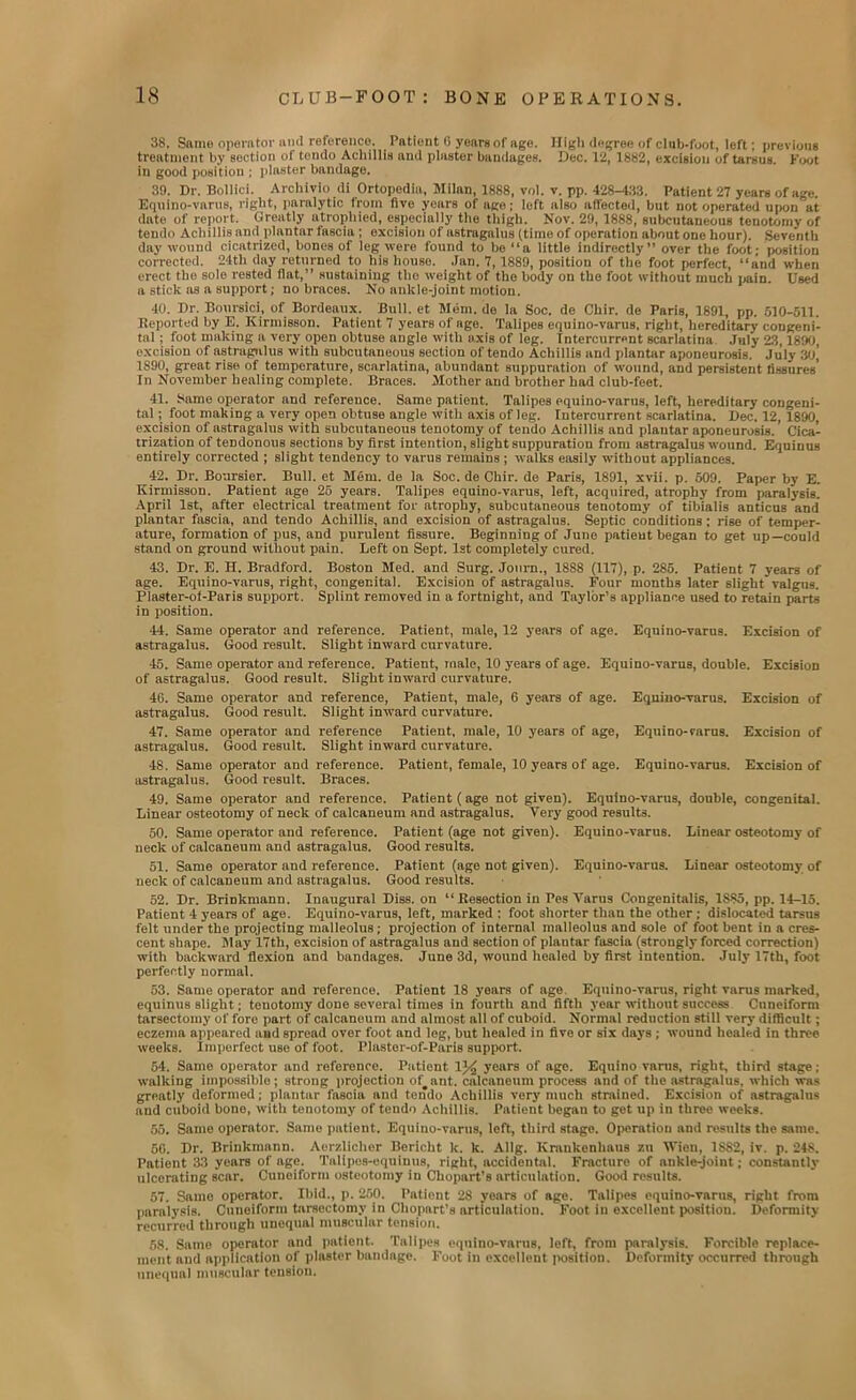 38. Same operator and reference. Patient 0 years of age. High degree of club-foot, left; previous treatment by section of tendo Achillis and plaster bandages. Dec. 12, 1882, excision of tarsus. Foot in good position ; plaster bandage. 39. Dr. Bollici. Archivio di Ortopedia, Milan, 1888, vol. v. pp. 428-433. Patient 27 years of age. Eqnino-varus, right, paralytic from five years of ago; left also affected, but not operated upon at date of report. Greatly atrophied, especially the thigh. Nov. 29, 1888, subcutaneous tenotomy of tendo Achillis and plantar fascia ; excision of astragalus (time of operation about one hour). Seventh day wound cicatrized, bones of leg were found to be “a little indirectly” over the foot; position corrected. 24tli day returned to his house. Jan. 7, 1889, position of the foot perfect, “and when erect the sole rested fiat,” sustaining the weight of the body on the foot without much pain. Used a stick as a support; no braces. No ankle-joint motion. 40. Dr. Boursici, of Bordeaux. Bull, et Mem. de la Soc. de Chir. de Paris, 1891, pp. 510-511. Deported by E. Kirmisson. Patient 7 years of age. Talipes equino-varus, right, hereditary congeni- tal ; foot making a very open obtuse anglo with axis of leg. Intercurrent scarlatina July 23,1890, excision of astragalus with subcutaneous section of tendo Achillis and plantar aponeurosis. July 30, 1S90, great rise of temperature, scarlatina, abundant suppuration of wound, and persistent fissures’ In November healing complete. Braces. Mother and brother had club-feet. 41. 8ame operator and reference. Same patient. Talipes equino-varus, left, hereditary congeni- tal ; foot making a very open obtuse angle with axis of leg. futercurrent scarlatina. Dec. 12, 1890, excision of astragalus with subcutaneous tenotomy of tendo Achillis and plantar aponeurosis. Cica- trization of teDdonous sections by first intention, slight suppuration from astragalus wound. Equinus entirely corrected ; slight tendency to varus remains ; walks easily without appliances. 42. Dr. Boursier. Bull, et Mem. de la Soc. de Chir. de Paris, 1891, xvii. p. 509. Paper by E. Kirmisson. Patient age 25 years. Talipes equino-varus, left, acquired, atrophy from paralysis. April 1st, after electrical treatment for atrophy, subcutaneous tenotomy of tibialis anticus and plantar fascia, and tendo Achillis, and excision of astragalus. Septic conditions : rise of temper- ature, formation of pus, and purulent fissure. Beginning of June patieut began to get up—could stand on ground without pain. Left on Sept. 1st completely cured. 43. Dr. E. H. Bradford. Boston Med. and Surg. Joum., 18S8 (117), p. 285. Patient 7 years of age. Equino-varus, right, congenital. Excision of astragalus. Four months later slight valgus. Plaster-of-Paris support. Splint removed in a fortnight, and Taylor’s appliance used to retain parts in position. 44. Same operator and reference. Patient, male, 12 years of age. Eqnino-varus. Excision of astragalus. Good result. Slight inward curvature. 45. Same operator and reference. Patient, male, 10 years of age. Equino-varus, double. Excision of astragalus. Good result. Slight inward curvature. 4G. Same operator and reference, Patient, male, 6 years of age. Eqnino-varus. Excision of astragalus. Good result. Slight inward curvature. 47. Same operator and reference Patient, male, 10 years of age, Equino-varus. Excision of astragalus. Good result. Slight inward curvature. 48. Same operator and reference. Patient, female, 10 years of age. Equino-varus. Excision of astragalus. Good result. Braces. 49. Same operator and reference. Patient (age not given). Equino-varus, double, congenital. Linear osteotomy of neck of calcaneum and astragalus. Very good results. 50. Same operator and reference. Patient (age not given). Equino-varus. Linear osteotomy of neck of calcaneum and astragalus. Good results. 51. Same operator and reference. Patient (age not given). Equino-varus. Linear osteotomy of neck of calcaneum and astragalus. Good results. 52. Dr. Brinkmann. Inaugural Diss. on “ Resection in Pes Varus Congenitalis, 1S85, pp. 14-15. Patient 4 years of age. Equino-varus, left, marked : foot shorter than the other ; dislocated tarsus felt under the projecting malleolus; projection of internal malleolus and sole of foot bent in a cres- cent shape. May 17th, excision of astragalus and section of plantar fascia (strongly forced correction) with backward flexion and bandages. June 3d, wound healed by first intention. July 17th, foot perfectly normal. 53. Same operator and reference. Patient 18 years of age Equino-varus, right varus marked, equinus slight; teuotomy done several times in fourth and fifth year without success Cuneiform tarsectomy of fore part of calcaneum and almost all of cuboid. Normal reduction still very difficult; eczema appeared and Bpread over foot and leg, but healed in five or six days ; wound healed in three weeks. Imperfect use of foot. Plastor-of-Paris support. 54. Same operator and reference. Patient 1% years of age. Equino varus, right, third stage; walking impossible; strong projection of#ant. calcaneum process and of the astragalus, which was greatly deformed ; plantar fascia and tendo Achillis very much strained. Excision of astragalus and cuboid bone, with tenotomy of tendo Achillis. Patient began to get up in three weeks. 55. Same operator. Same patient. Equino-varus, left, third stage. Operation and results the same. 50. Dr. Brinkmann. Aerzliclier Bericht k. k. Allg. Krankenhaus zu Wien, 1S82, iv. p. 248. Patient 33 years of age. Tnlipes-oquinus, right, accidental. Fracture of ankle-joint; constantly ulcerating scar. Cuneiform osteotomy in Chopart’s articulation. Good results. 57. Same operator. Ibid., p. 250. Patient 28 years of age. Talipes equino-varus, right from paralysis. Cuneiform tarsectomy in Ohopart’s articulation. Foot in excellent position. Deformity recurred through unequal muscular tension. 58. Same operator and patient. Talipes equino-varus, left, from paralysis. Forcible replace- ment and application of plaster bandnge. Foot in excellent position. Deformity occurred through unequal muscular tension.