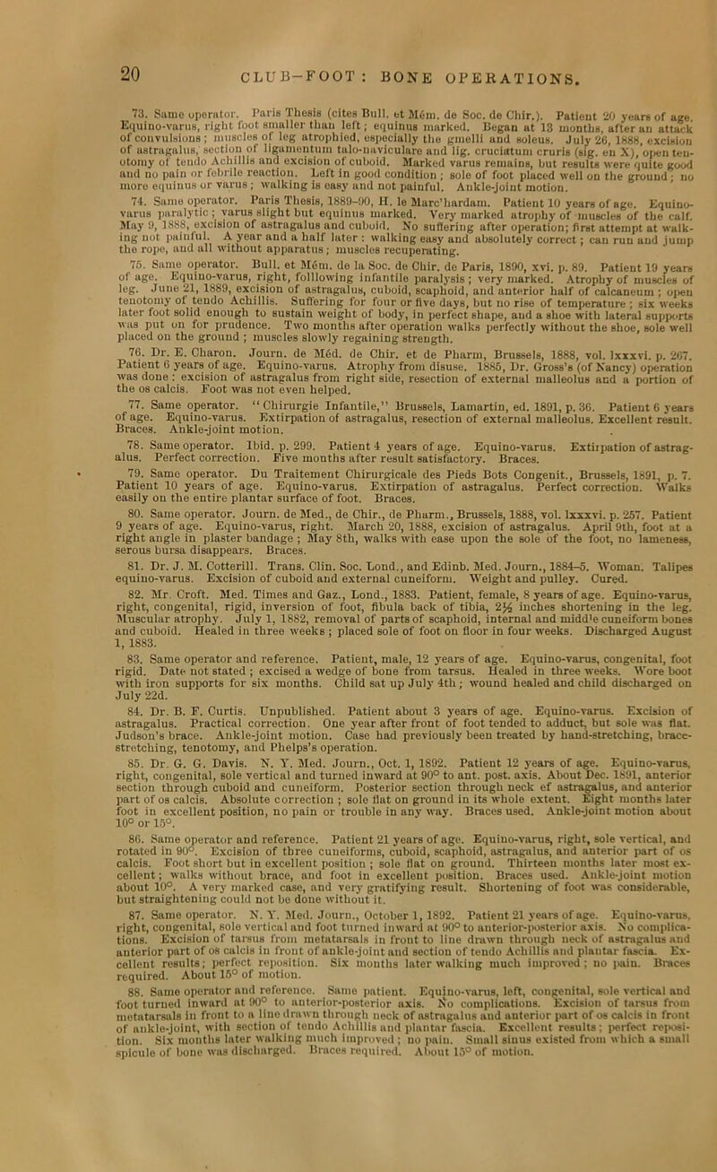 73. Same operator. Paris Thesis (cites Bull, et Mem. do Soc. de Cliir.). Patieut 20 years of age. Equino-varus, right foot smaller than left; equinus marked. Began at 13 months, after an attack of convulsions ; muscles of leg atrophied, especially the gnielli and soleus. July 2G, 1888, excision of astragalus, section ot ligumentum talo-nuviculare and lig. cruciatum cruris (sig. eu X), open ten- otomy of tendo Achillis aud excision ol cuboid. Marked varus remains, hut results were quite good and no pnin or febrile reaction. Left in good condition ; sole of foot placed well on the ground; no more equinus or varus; walking is easy and not painful. Atilde-joint motion. 74. Same operator. Paris Thesis, 1889-00, H. le Marc'hardam. Patient 10 years of age. Equino- varus paralytic; varus slight but equinus marked. Very marked atrophy of muscles of the calf. May 9, 1888, excision of astragalus aud cuboid. No suffering after operation; first attempt at walk- ing not painful. A year and a half later ; walking easy and absolutely correct; can run aud jump the rope, aud all without apparatus; muscles recuperating. 75. Same operator. Bull, et Mem. de la Soc. de Cliir. de Paris, 1890, xvi. p. 89. Patieut 19 years of age. Equino-varus, right, folllowing infantile paralysis; very marked. Atrophy of muscles of leg. June 21, 1889, excision of astragalus, cuboid, scaphoid, and anterior half of calcaneum ; open tenotomy ot teudo Achillis. Suffering for four or five days, but no rise of temperature ; six weeks later fuot solid enough to sustain weight of body, in perfect shape, and a shoe with lateral supports was put on for prudence. Two months after operation walks perfectly without the shoe, sole well placed on the ground ; muscles slowly regaining strength. 7G. Dr. E. Charon. Journ. de M6d. de Chir. et de Pharm, Brussels, 1888, vol. Ixxxvi. p. 2G7. Patient G years of age. Equino-varus. Atrophy from disuse. 1886, Dr. Gross’s (of Nancy) operation was done : excision of astragalus from right side, resection of external malleolus and a portion of the os calcis. Foot was not even helped. 77. Same operator. “ Chirurgie Infantile,” Brussols, Lamartin, ed. 1891, p. 36. Patient 6 years of age. Equino-varus. Extirpation of astragalus, resection of external malleolus. Excellent result. Braces. Ankle-joint motion. 78. Same operator. Ibid. p. 299. Patient 4 years of age. Equino-varus. Extiipation of astrag- alus. Perfect correction. Five montlis after result satisfactory. Braces. 79. Same operator. Du Traitement Chirurgicale des Pieds Bots Congenit., Brussels, 1891, p. 7. Patient 10 years of age. Equino-varus. Extirpation of astragalus. Perfect correction. Walks easily on the entire plantar surface of foot. Braces. 80. Same operator. Journ. de Med., de Chir., de Phurm., Brussels, 1888, vol. Ixxxvi. p. 257. Patient 9 years of age. Equino-varus, right. March 20, 1888, excision of astragalus. April 9th, foot at a right angle in plaster bandage ; May 8th, walks with ease upon the sole of the foot, no lameness, serous bursa disappears. Braces. 81. Dr. J. M. Cotterill. Trans. Clin. Soc. Bond., and Edinb. Med. Journ., 1884-5. Woman. Talipes equino-varus. Excision of cuboid and external cuneiform. Weight and pulley. Cured. 82. Mr. Croft. Med. Times and Gaz., Bond., 1883. Patient, female, 8 years of age. Equino-varus, right, congenital, rigid, inversion of foot, fibula back of tibia, 2% inches shortening in the leg. Muscular atrophy. July 1, 1882, removal of parts of scaphoid, internal and ruidd'e cuneiform bones and cuboid. Healed in three weeks ; placed sole of foot on floor in four weeks. Discharged August 1, 1883. 83. Same operator and reference. Patient, male, 12 years of age. Equino-varus, congenital, foot rigid. Date not stated ; excised a wedge of bone from tarsus. Healed in three weeks. Wore boot with iron supports for six months. Child sat up July 4th; wound healed and child discharged on July 22d. 84. Dr. B. F. Curtis. Unpublished. Patient about 3 years of age. Equino-varus. Excision of astragalus. Practical correction. One year after front of foot tended to adduct, but sole was flat. Judson’s brace. Ankle-joint motion. Case had previously' been treated by hand-stretching, brace- stretching, tenotomy, and Phelps’s operation. 85. Dr. G. G. Davis. N. Y. Med. Journ., Oct. 1, 1892. Patient 12 years of age. Equino-varus, right, congenital, sole vertical and turned inward at 90° to ant. post. axis. About Dec. 1891, anterior section through cuboid aud cuneiform. Posterior section through neck ef astragalus, and anterior part of os calcis. Absolute correction ; sole flut on ground in its whole extent. Eight months later foot in excellent position, no pain or trouble in anv way. Braces used. Ankle-joint motion about 10° or 15°. 8G. Same operator and reference. Patient 21 years of age. Equino-varus, right, sole vertical, and rotated in 90°. Excision of three cuneiforms, cuboid, scaphoid, astragalus, and anterior part of os calcis. Foot short but in excellent position ; sole flat on ground. Thirteen months later most ex- cellent; walks without brace, and foot in excellent position. Braces used. Ankle-joint motion about 10°. A very marked case, and very' gratifying result. Shortening of foot was considerable, but straightening could not be done without it. 87. Same operator. N. Y. Med. Journ., October 1, 1892. Patient 21 years of age. Equino-varus, right, congonital, solo vertical and foot turned inward at 90° to anterior-posterior axis. No complica- tions. Excision of tarsus from metatarsals in front to line drawn through neck of astragalus and anterior part of os calcis in front of ankle-joint and section of tendo Achillis and plantar fascia. Ex- cellent results; perfect reposition. Six mouths later walking much improved; no pain. Braces required. About 16° of motion. 88. Same operator and reference. Same patient. Equino-varus, left, congenital, sole vertical and foot turned inward at 90° to anterior-posterior axis. Iso complications. Excision of tarsus from metatarsals in front to a line drawn through neck of astragalus and auterior |«rt of os calcis in front of ankle-joint, with section of tendo Achillis and plantar fascia. Excellent results: perfect reposi- tion. Six months later walking much improved; no paiu. Small sinus existed from which a small spicule of bone was discharged. Braces required. About 15° of motion.