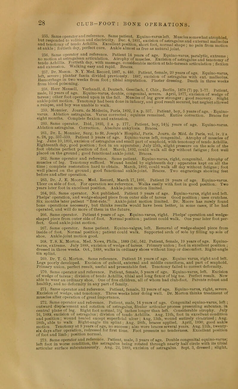 255. Same operator a ml reloronoe. Same patient. Equino-varus loft. Muscles somewhat atrophied hut responded to volition and electricity. Doc. 4. 1891, excision of astragalus and external malleolus and tenotomy of tendo Achillis. Excellent position, short foot, normal shape ; no pain from motion at ankle ; fortieth day, perfect cure. Ankle almost as free us natural joint. 25G. Same operator and reference. Patient 14 years of age. Equino-varus, paralytic extreme • no motion at astragaloan articulation. Atrophy of muscles. Excision of astragalus and tenotomy of tendo Achillis. Fortieth day, witli massage, considerable motion at talo-tarsean articulation • llexion and extension. Walking easy and rapid. Braces. 257. Dr. Mason. N. \ . Med. Record, 1887, n. 446. Patient, female, 20 years of age Equino-varus left, severe; plantar fascia divided previously. 1887, excision of astragalus with ext. malleolus’ Hemorrhage in two weeks from foot; tibial amputation. Plaster dressing. Death in three weekB from blood poisoning. 258. Herr Monsell. Yerhandl. d. Deutscli. Gesellsch. f. Chir., Berlin, 1878 (7) pp. 1-77 Patient male, 12 years of age. Equino-varus, double, congenital, severe. April, 1877, excision of wedge of tarsus ; other loot operated upon in the fall. Muscles of leg grew stronger; good recovery. Slight ankle-joint motion. Tenotomy had been done in infancy, and good result secured, but neglect allowed a relapse, and boy was unable to walk. 259. Monnier. Journ. de Mcdecin, Paris, 1892, 2 s. p. 337. Patient , boy, 5 years of age. . Equino- varus. Ablation astragalus. Varus corrected; equinus remained. Entire correction. Braces for eight months. Complete flexion and extension. 2G0. Same operator. Ibid., 1893, 2 s. p. 177. Patient, boy, 14J4 years of age. Equino-varus. Ablation astragalus. Correction. Absolute ankylosis. Braces. 261. Dr. L. Monnier, Surg. to St. Joseph’s Hospital, Paris. Journ. de Med. de Paris, vol. iv. 2 s. n. 28, pp. 337-339. Patient 3 years of age. Equino-varus left, congenital. Atrophy of muscles of leg. June 10,1891, excision of astragalus and small part of scaphoid, with tenotomy of tendo Achillis. Eighteenth day, good position ; foot in an apparatus; July 25th, slight pressure on the sole of the foot obtains perfect position of foot March, 1892, could walk all day without fatigue ; foot well placed on the ground ; good functional ankle-joint. Braces. 262. Same operator and reference. Same patient. Equino-varus, right, congenital. Atrophy of muscles of leg. Tenotomy sufficed. Wound healed by eighteenth day ; apparatus kept on all the time ; complete restoration hard to obtain. March, 1892, could walk all day without fatigue; foot well placed on the ground; good functional ankle-joint. Braces. Two engravings showing feet before and after operation. 263. Dr. J. E. Moore. Med. Record, March 17,1891. Patient 28 years of age. Equino-varus. Ulcer on side of foot. For operation see reference. WalkB easily with foot in good position. Two years later foot in excellent position. Ankle-joint motion limited. 264. 265. Same operator. Not published. Patient 9 years of age. Equino-varus, right and left. Phelps’ operation, and wedge-shaped piece from outer side of tarsus Good position ; uses crutches. Six months later patient “first-rate.” Ankle-joint motion limited. Dr. Moore has rarely found bone operations necessary, but thinks results would have been better, in some cases, if he had operated, and will do more of them in the future. 266. Same operator. Patient 6 years of age. Equino-varus, right. Phelps’ operation and wedge- shaped piece from outer side of foot. Normal position ; patient could walk. One year later foot per- fect. Good ankle-joint motion. 267. Same operator. Same patient. Equino-valgus, left. Removal of wedge-shaped piece from inside of foot. Normal position; patient could walk. Supported arch of sole by filling up sole of shoe. Ankle-joint motion good. 268. T. S. K. Morton. Med. News, Phila., 1889 (54), 542. Patient, female, 19 years of age. Equino- varus, extreme. July 1888, excision of wedge of tarsus. Primary union ; foot in excellent position ; dressed in three weeks. Oct., 1888, walks in ordinary shoes without limp or discomfort. Right-angle tin splint. 269. Dr. T. G. Morton. Same reference. Patient 18 years of age. Equino varus, right and left. Legs poorly developed. Excision of cuboid, external and middle cuneiform, and part of scaphoid. Primary union, perfect result, useful and presentable feet. Tenotomy failed to correct deformity. 270. Same operator and reference. Patient, female, 5 years of age. Equino-varus, left. Excision of wedge of tarsus ; division of tendo Achillis, tibial and long flexor of big toe. Perfect result. Now- able to wear an ordinary shoo. One of five children, all of whom had club-foot. Parents robust and healthy, and no deformity in any part of family. 271. Same operator and reference. Patient, female, 12 years of age. Equino-varus, right, severe. Excision of wedge, and tenotomy. Throe weoks later doing well. Dr. Morton thinks treatment of muscles after operation of great importance. 272. Same operator and reference. Patient, male, 14 year* of age. Congenital equino-varus, left; outward displacement and rotation of astragalus, fibulur articular process presenting subcutan. in central piano of leg. Right foot normal, 3W inches longer than left. Considerable atrophy. July 16, 1889, excision of astragalus; division of tendo Achillis. Aug. 11th, foot in excellent condition and position; wound healed except superficial ulcer; Aug, 13th, wound eutirely cicatrized; Aug. 28th, able to walk Right-angle tin splint; Aug. '28th, braces applied. April, 1890, good aukte motion. Tenotomy at 9 years of age, no success ; also wore braces several years. Aug. 11th, twenty- six days aftor operation, redressed for first time. Foot presents no tenderness. Excellent position of foot and limb; position normal. 273. Same operator and reference. Patient, male, 3 years of age. Double congenital equino-varus; left foot in worse condition, the astragalus being rotated through nearly half circle with its tibial articular surface subcutaneously. Aug. 22, 1889, excision of astragalus. Sept. 3, dressed ; slight.