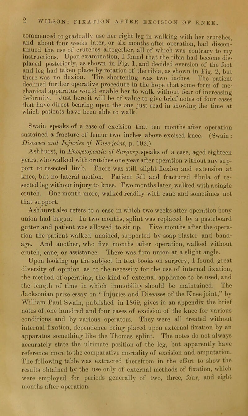 commenced to gradually use her right leg in walking with her crutches, and about four weeks later, or six months after operation, had discon- tinued the use of crutches altogether, all of which was contrary to my instructions. Upon examination, I found that the tibia had become dis- placed posteriorly, as shown in Fig. 1, and decided eversion of the foot and leg had taken place by rotation of the tibia, as shown in Fig. 2, but there was no flexion. The shortening was two inches. The patient declined further operative procedure in the hope that some form of me- chanical apparatus would enable her to walk without fear of increasing deformity. Just here it will be of value to give brief notes of four cases that have direct bearing upon the one just read in showing the time at which patients have been able to walk. Swain speaks of a case of excision that ten months after operation sustained a fracture of femur two inches above excised knee. (Swain : Diseases and Injuries of Knee-joint, p. 102.) Ashhurst, in Encyclopaedia of Surgery, speaks of a case, aged eighteen years, who walked with crutches one year after operation without any sup- port to resected limb. There was still slight flexion and extension at knee, but no lateral motion. Patient fell and fractured fibula of re- sected leg without injury to knee. Two months later, walked with a single crutch. One month more, walked readily with cane and sometimes not that support. Ashhurst also refers to a case in which two weeks after operation bony union had begun. In two months, splint was replaced by a pasteboard gutter and patient was allowed to sit up. Five months after the opera- tion the patient walked unaided, supported by soap plaster and band- age. And another, who five months after operation, walked without crutch, cane, or assistance. There was firm union at a slight angle. Upon looking up the subject in text-books on surgery, I found great diversity of opinion as to the necessity for the use of internal fixation, the method of operating, the kind of external appliance to be used, and the length of time in which immobility should be maintained. The Jacksonian prize essay on “ Injuries and Diseases of the Knee-joint,” by William Paul Swain, published in 1869, gives in an appendix the brief notes of one hundred and four cases of excision of the knee for various conditions and by various operators. They were all treated without internal fixation, dependence being placed upon external fixation by an apparatus something like the Thomas splint. The notes do not always accurately state the ultimate position of the leg, but apparently have reference more to the comparative mortality of excision and amputation. The following table was extracted therefrom in the effort to show the results obtained by the use only of external methods of fixation, which were employed for periods generally of two, three, four, and eight months after operation.