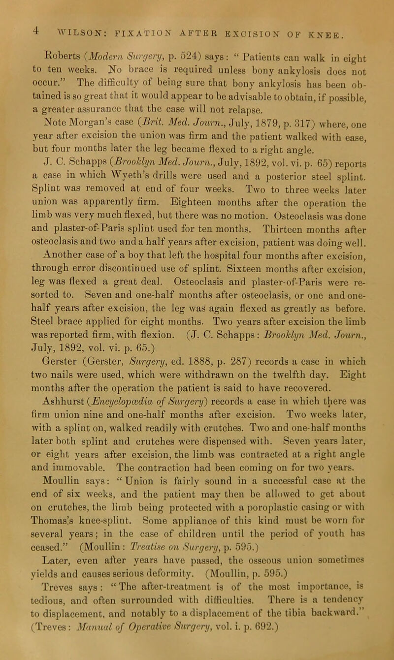 Roberts (.Modern Surgery, p. 524) says: “ Patients can walk in eight to ten weeks. No brace is required unless bony ankylosis does not occur.” The difficulty of being sure that bony ankylosis has been ob- tained is so great that it would appear to be advisable to obtain, if possible, a greater assurance that the case will not relapse. Note Morgan’s case (Brit. Med. Journ., July, 1879, p. 317) where, one year after excision the union was firm and the patient walked with ease, but four months later the leg became flexed to a right angle. J. C. Schapps (Brooklyn Med. Journ., July, 1892, vol. vi. p. 65) reports a case in which Wyeth’s drills were used and a posterior steel splint. Splint was removed at end of four weeks. Two to three weeks later union was apparently firm. Eighteen months after the operation the limb was very much flexed, hut there was no motion. Osteoclasis was done and plaster-of-Paris splint used for ten months. Thirteen months after osteoclasis and two and a half years after excision, patient was doing well. Another case of a boy that left the hospital four months after excision, through error discontinued use of splint. Sixteen months after excision, leg was flexed a great deal. Osteoclasis and pi aster-of-Paris were re- sorted to. Seven and one-half months after osteoclasis, or one and one- half years after excision, the leg was again flexed as greatly as before. Steel brace applied for eight months. Two years after excision the limb was reported firm, with flexion. (J. C. Schapps: Brooklyn Med. Journ., July, 1892, vol. vi. p. 65.) Gerster (Gerster, Surgery, ed. 1888, p. 287) records a case in which two nails were used, which were withdrawn on the twelfth day. Eight months after the operation the patient is said to have recovered. Ashhurst (Encyclopcedia of Surgery) records a case in which there was firm union nine and one-half months after excision. Two weeks later, with a splint on, walked readily with crutches. Two and one-half months later both splint and crutches were dispensed with. Seven years later, or eight years after excision, the limb was contracted at a right angle and immovable. The contraction had been coming on for two years. Moullin says: “Union is fairly sound in a successful case at the end of six weeks, and the patient may then be allowed to get about on crutches, the limb being protected with a poroplastic casing or with Thomas!s knee-splint. Some appliance of this kind must be worn for several years; in the case of children until the period of youth has ceased.” (Moullin: Treatise on Surgery, p. 595.) Later, even after years have passed, the osseous union sometimes yields and causes serious deformity. (Moullin, p. 595.) Treves says: “The after-treatment is of the most importance, is tedious, and often surrounded with difficulties. There is a tendency to displacement, and notably to a displacement of the tibia backward. (Treves : Manual of Operative Surgery, vol. i. p. 692.)