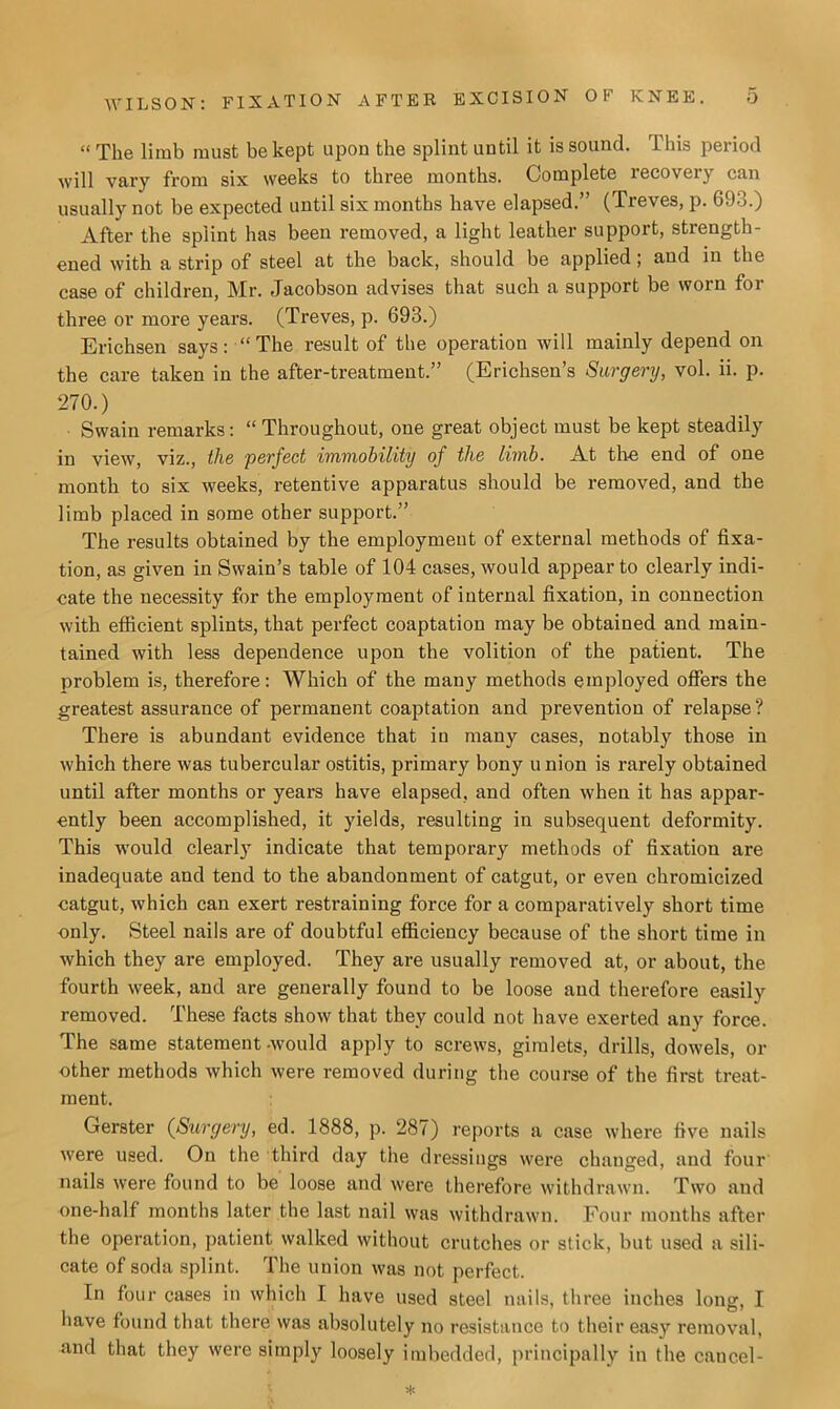 “ The limb must be kept upon the splint until it is sound. This period will vary from six weeks to three months. Complete recovery can usually not be expected until six months have elapsed.” (Treves, p. 693.) After the splint has been removed, a light leather support, strength- ened with a strip of steel at the back, should be applied; and in the case of children, Mr. Jacobson advises that such a support be worn for three or more years. (Treves, p. 693.) Erichsen says: “The result of the operation will mainly depend on the care taken in the after-treatment.” (Erichsen’s Surgery, vol. ii. p. 270.) Swain remarks: “ Throughout, one great object must be kept steadily in view, viz., the perfect immobility of the limb. At the end of one month to six weeks, retentive apparatus should be removed, and the limb placed in some other support.” The results obtained by the employment of external methods of fixa- tion, as given in Swain’s table of 104 cases, would appear to clearly indi- cate the necessity for the employment of internal fixation, in connection with efficient splints, that perfect coaptation may be obtained and main- tained with less dependence upon the volition of the patient. The problem is, therefore: 'Which of the many methods employed offers the greatest assurance of permanent coaptation and prevention of relapse ? There is abundant evidence that in many cases, notably those in which there was tubercular ostitis, primary bony union is rarely obtained until after months or years have elapsed, and often when it has appar- ently been accomplished, it yields, resulting in subsequent deformity. This would clearly indicate that temporary methods of fixation are inadequate and tend to the abandonment of catgut, or even chromicized catgut, which can exert restraining force for a comparatively short time only. Steel nails are of doubtful efficiency because of the short time in which they are employed. They are usually removed at, or about, the fourth week, and are generally found to be loose aud therefore easily removed. These facts show that they could not have exerted any force. The same statement -would apply to screws, gimlets, drills, dowels, or other methods which were removed during the course of the first treat- ment. Gerster (Surgery, ed. 1888, p. 287) reports a case where five nails were used. On the third day the dressings were changed, and four nails were found to be loose and were therefore withdrawn. Two and one-half months later the last nail was withdrawn. Four months after the operation, patient walked without crutches or stick, but used a sili- cate of soda splint. The union was not perfect. In four cases in which I have used steel nails, three inches long, I have found that there was absolutely no resistance to their easy removal, and that they were simply loosely imbedded, principally in the cancel-