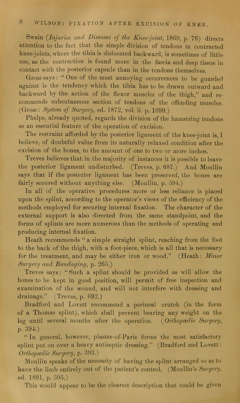 Swain (Injuries and Diseases of the Knee-joint, 1869, p. 76) directs attention to the fact that the simple division of tendons in contracted knee-joints, where the tibia is dislocated backward, is sometimes of little use, as the contraction is found more in the fascia and deep tissue in contact with the posterior capsule than in the tendons themselves. Gross says: “ One of the most annoying occurrences to be guarded against is the tendency which the tibia has to be drawn outward and backward by the action of the flexor muscles of the thigh,” and re- commends subcutaneous section of tendons of the offending muscles. (Gross: System of Surgery, ed. 1872, vol. ii. p. 1099.) Phelps, already quoted, regards the division of the hamstring tendons as an essential feature of the operation of excision. The restraint afforded by the posterior ligament of the knee-joint is, I believe, of doubtful value from its naturally relaxed condition after the excision of the bones, to the amount of one to two or more inches. Treves believes that in the majority of instances it is possible to leave the posterior ligament undisturbed. (Treves, p. 687.) And Moullin says that if the posterior ligament has been preserved, the bones are fairly secured without anything else. (Moullin, p. 594.) In all of the operative procedures more or less reliance is placed upon the splint, according to the operator’s views of the efficiency of the methods employed for securing internal fixation. The character of the external support is also directed from the same standpoint, and the forms of splints are more numerous than the methods of operating and producing internal fixation. Heath recommends “ a simple straight splint, reaching from the foot to the back of the thigh, with a foot-piece, which is all that is necessary for the treatment, and may be either iron or wood.” (Heath: Minor Surgery and Bandaging, p. 265.) Treves says: “Such a splint should be provided as will allow the bones to be kept in good position, will permit of free inspection and examination of the wound, and will not interfere with dressing and drainage.” (Treves, p. 692.) Bradford and Lovett recommend a perineal crutch (in the form of a Thomas splint), which shall prevent bearing any weight on the leg until several months after the operation. (Orthopcedic Surgery, p. 394.) “ In general, however, plaster-of-Paris forms the most satisfactory splint put on over a heavy antiseptic dressing.” (Bradford and Lovett: Orthopcedic Surgery, p. 393.) Moullin speaks of the necessity of having the splint arranged so as to have the limb entirely out of the patient’s control. (Moullin’s Surgery, ed. 1891, p. 595.) This would appear to be the clearest description that could be given