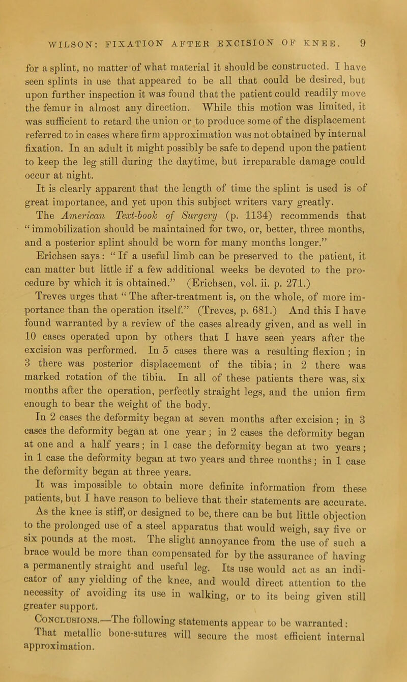 for a splint, no matter of what material it should be constructed. I have seen splints in use that appeared to be all that could be desired, but upon further inspection it was found that the patient could readily move the femur in almost any direction. While this motion was limited, it was sufficient to retard the union or to produce some of the displacement referred to in cases where firm approximation was not obtained by internal fixation. In an adult it might possibly be safe to depend upon the patient to keep the leg still during the daytime, but irreparable damage could occur at night. It is clearly apparent that the length of time the splint is used is of great importance, and yet upon this subject writers vary greatly. The American Text-book of Surgery (p. 1134) recommends that “ immobilization should be maintained for two, or, better, three months, and a posterior splint should be worn for many months longer.” Erichsen says: “ If a useful limb can be preserved to the patient, it can matter but little if a few additional weeks be devoted to the pro- cedure by which it is obtained.” (Erichsen, vol. ii. p. 271.) Treves urges that “ The after-treatment is, on the whole, of more im- portance than the operation itself.” (Treves, p. 681.) And this I have found warranted by a review of the cases already given, and as well in 10 cases operated upon by others that I have seen years after the excision was performed. In 5 cases there was a resulting flexion ; in 3 there was posterior displacement of the tibia; in 2 there was marked rotation of the tibia. In all of these patients there was, six months after the operation, perfectly straight legs, and the union firm enough to bear the weight of the body. In 2 cases the deformity began at seven months after excision ; in 3 cases the deformity began at one year; in 2 cases the deformity began at one and a half years; in 1 case the deformity began at two years; in 1 case the deformity began at two years and three months; in 1 case the deformity began at three years. It was impossible to obtain more definite information from these patients, but I have reason to believe that their statements are accurate. As the knee is stiff, or designed to be, there can be but little objection to the prolonged use of a steel apparatus that would weigh, say five or six pounds at the most. The slight annoyance from the use of such a brace would be more than compensated for by the assurance of having a permanently straight and useful leg. Its use would act as an indi- cator of any yielding of the knee, and would direct attention to the necessity of avoiding its use in walking, or to its being given still greater support. Conclusions. The following statements appear to be warranted: That metallic bone-sutures will secure the most efficient internal approximation.