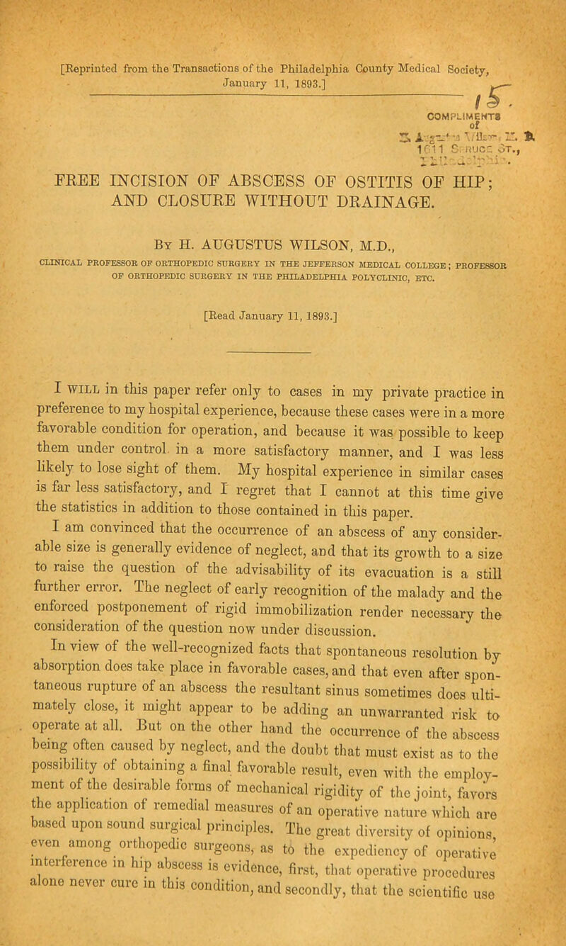 [Reprinted from the Transactions of the Philadelphia County Medical Society, January 11, 1893.] ~ I k ■ COMPLIMENTS Of 3. A:g-‘-5Twlh:->'.lL 1611 S; Rue: ot., ’ -1^'t ! * * - V*. _ • FREE INCISION OF ABSCESS OF OSTITIS OF HIP; AND CLOSURE WITHOUT DRAINAGE. By H. AUGUSTUS WILSON, M.D., CLINICAL PROFESSOR OF ORTHOPEDIC SURGERY IN THE JEFFERSON MEDICAL COLLEGE ; PROFESSOR OF ORTHOPEDIC SURGERY IN THE PHILADELPHIA POLYCLINIC, ETC. [Read January 11, 1893.] I WILL in this paper refer only to cases in my private practice in preference to my hospital experience, because these cases were in a more favorable condition for operation, and because it was possible to keep them under control in a more satisfactory manner, and I was less likely to lose sight of them. My hospital experience in similar cases is far less satisfactory, and I regret that I cannot at this time give the statistics in addition to those contained in this paper. I am convinced that the occurrence of an abscess of any consider- able size is generally evidence of neglect, and that its growth to a size to raise the question of the advisability of its evacuation is a still further enoi. The neglect of early recognition of the malady and the enfoiced postponement of rigid immobilization render necessary the consideration of the question now under discussion. In view of the well-recognized facts that spontaneous resolution by absorption does take place in favorable cases, and that even after spon- taneous rupture of an abscess the resultant sinus sometimes does ulti- mately close, it might appear to be adding an unwarranted risk to operate at all. But on the other hand the occurrence of the abscess being often caused by neglect, and the doubt that must exist as to the possibility of obtaining a final favorable result, even with the employ- ment of the desirable forms of mechanical rigidity of the joint, favors the application of remedial measures of an operative nature which are based upon sound surgical principles. The great diversity of opinions even among orthopedic surgeons, as to the expediency of operative interference m hip abscess is evidence, first, that operative procedures a one nevci cuie in this condition, and secondly, that the scientific use