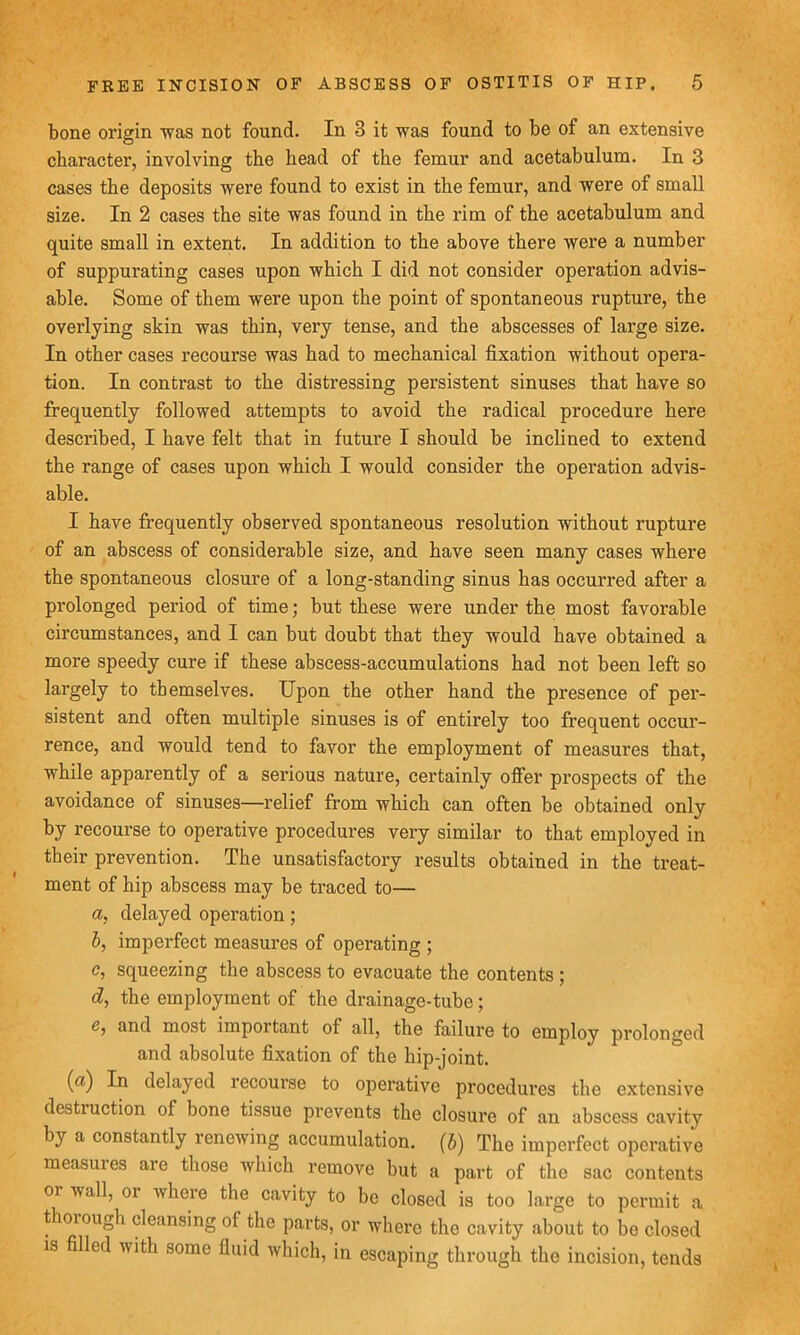bone origin was not found. In 3 it was found to be of an extensive character, involving the head of the femur and acetabulum. In 3 cases the deposits were found to exist in the femur, and were of small size. In 2 cases the site was found in the rim of the acetabulum and quite small in extent. In addition to the above there were a number of suppurating cases upon which I did not consider operation advis- able. Some of them were upon the point of spontaneous rupture, the overlying skin was thin, very tense, and the abscesses of large size. In other cases recourse was had to mechanical fixation without opera- tion. In contrast to the distressing persistent sinuses that have so frequently followed attempts to avoid the radical procedure here described, I have felt that in future I should be inclined to extend the range of cases upon which I would consider the operation advis- able. I have frequently observed spontaneous resolution without rupture of an abscess of considerable size, and have seen many cases where the spontaneous closure of a long-standing sinus has occurred after a prolonged period of time; but these were under the most favorable circumstances, and I can but doubt that they would have obtained a more speedy cure if these abscess-accumulations had not been left so largely to themselves. Upon the other hand the presence of per- sistent and often multiple sinuses is of entirely too frequent occur- rence, and would tend to favor the employment of measures that, while apparently of a serious nature, certainly offer prospects of the avoidance of sinuses—relief from which can often be obtained only by recourse to operative procedures very similar to that employed in their prevention. The unsatisfactory results obtained in the treat- ment of hip abscess may be traced to— a, delayed operation ; b, imperfect measures of operating ; c, squeezing the abscess to evacuate the contents ; d, the employment of the drainage-tube; e, and most important of all, the failure to employ prolonged and absolute fixation of the hip-joint. (a) In delayed recourse to operative procedures the extensive destiuction of bone tissue prevents the closure of an abscess cavity by a constantly renewing accumulation, (b) The imperfect operative measures are those which remove but a part of the sac contents oi vail, oi where the cavity to be closed is too large to permit a thorough cleansing of the parts, or where the cavity about to be closed is filled with some fluid which, in escaping through the incision, tends
