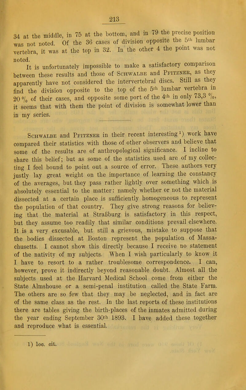 34 at the middle, in 75 at the bottom, and in 79 the precise position was not noted Of the 36 cases of division opposite the 5‘>* lumbar vertebra, it was at the top in 32. In the other 4 the point was not noted. It is unfortunately impossible to make a satisfactory comparison between these results and those of Schwalbe and Pfitzner, as they apparently have not considered the intervertebral discs. Still as they find the division opposite to the top of the 5,h lumbar vertebra Jn 20 % of their cases, and opposite some port of the 4lh in only 73,3 °/0, it seems that with them the point of division is somewhat lower than in my series. Schwalbe and Pfitzner in their recent interesting1) work have compared their statistics with those of other observers and believe that some of the results are of anthropological significance. I incline to share this belief; but as some of the statistics used are of my collec- ting I feel bound to point out a source of error. These authors very justly lay great weight on the importance of learning the constancy of the averages, but they pass rather lightly over something which is absolutely essential to the matter: namely whether or not the material dissected at a certain place is sufficiently homogeneous to represent the population of that country. They give strong reasons for believ- ing that the material at Strafiburg is satisfactory in this respect, but they assume too readily that similar conditions prevail elsewhere. It is a very excusable, but still a grievous, mistake to suppose that the bodies dissected at Boston represent the population of Massa- chusetts. I cannot show this directly because I receive no statement of the nativity of my subjects. When I wish particularly to know it I have to resort to a rather troublesome correspondence. I can, however, prove it indirectly beyond reasonable doubt. Almost all the subjects used at the Harvard Medical School come from either the State Almshouse or a semi-penal institution called the State Farm. The others are so few that they may be neglected, and in fact are of the same class as the rest. In the last reports of these institutions there are tables giving the birth-places of the inmates admitted during the year ending September 30th 1893. I have added these together and reproduce what is essential. 1) loc. cit.