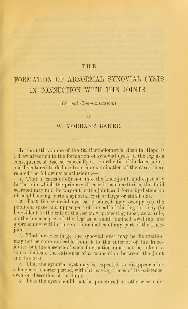 THE FORMATION OF ABNORMAL SYNOVIAL CYSTS IN CONNECTION WITH THE JOINTS. (Second Communication.) BY W. MORRANT BAKER. In the 13th volume of the St. Bartholomew’s Hospital Reports I drew attention to the formation of synovial cysts in the leg as a consequence of disease, especially osteo-artliritis, of the knee-joint; and I ventured to deduce from an examination of the cases there related the following conclusions :— 1. That in cases of effusion into the knee-joint, and especially in those in which the primary disease is osteo-artliritis, the fluid secreted may find its way out of the joint, and form by distension of neighbouring parts a synovial cyst of large or small size. 2. That the synovial cyst so produced may occupy (a) the popliteal space and upper part of the calf of the leg, or may (b) he evident in the calf of the leg only, projecting most, as a rule, on the inner aspect of the leg as a small defined swelling, not approaching within three or four inches of any part of the knee- joint. 3. That however large the synovial cyst may he, fluctuation may not be communicable from it to the interior of the- knee- joint; but the absence of such fluctuation must not be taken to contra-indicate the existence of a connection between the joint and the cyst. 4. That the synovial cyst may be expected to disappear after a longer or shorter period, without leaving traces of its existence, even on dissection of the limb. 5. That the cyst should not be punctured or otherwise sub-