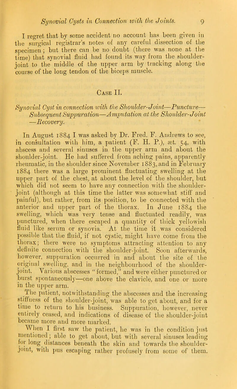 I regret that by some accident no account has been given in the surgical registrar’s notes of any careful dissection of the specimen ; but there can be no doubt (there was none at the time) that synovial fluid had found its way from the shoulder- joint to the middle of the upper arm by tracking along the course of the long tendon of the biceps muscle. Case II. Synovial Cyst in connection with the Shoulder-Joint—Puncture— Subsequent Suppuration—Amputation at the Shoulder-Joint —Recovery. In August 1884 I was asked by Dr. Fred. F. Andrews to see, in consultation willi him, a palient (F. H. P.), set. 54, with abscess and several sinuses in the upper arm and about the shoulder-joint. He had suffered from aching pains, apparently rheumatic, in the shoulder since November 1883, and in February 1884 there was a large prominent fluctuating swelling at the upper part of the chest, at about the level of the shoulder, but which did not seem to have any connection with the shoulder- joint (although at this time the latter was somewhat stiff and painful), but rather, from its position, to be connected with the anterior and upper part of the thorax. In June 1884 the swelling, which was very tense and fluctuated readily, was punctured, when there escaped a quantity of thick yellowish fluid like serum or synovia. At the time it was considered possible that the fluid, if not cystic, might have come from the thorax; there were no symptoms attracting attention to any definite connection with the shoulder-joint. Soon afterwards, however, suppuration occurred in and about the site of the original swelling, and in the neighbourhood of the shoulder- joint. Various abscesses “ formed,” and were either punctured or burst spontaneously—one above the clavicle, and oue or more in the upper arm. The patient, notwithstanding the abscesses and the increasing stiffness of the shoulder-joint, was able to get about, and for a time to return to his business. Suppuration, however, never entirely ceased, and indications of disease of the shoulder-joint became more and more marked. When I first saw the patient, he was in the condition just mentioned; able to get about, but with several sinuses leading for long distances beneath the skin and towards the shoulder- joint, with pus escaping rather profusely from some of them.