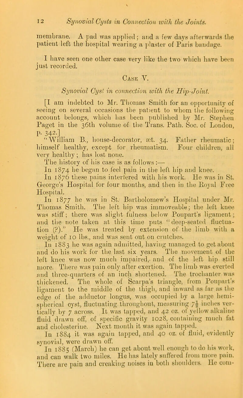 membrane. A pad was applied; and a few days afterwards the patient left the hospital wearing a plaster of Paris bandage. I have seen one other case very like the two which have been just recorded. Case Y. Synovial Cyst in connection with the Hip-Joint. [I am indebted to Mr. Thomas Smith for an opportunity of seeing on several occasions the patient to whom the following account belongs, which lias been published by Mr. Stephen Paget in the 36th volume of the Trans. Path. Soc. of London, p. 342.] “William B., house-decorator, set. 34. Father rheumatic; himself healthy, except for rheumatism. Four children, all very healthy ; has lost none. The history of bis case is as follows:— In 1874 be began to feel pain in the left hip and knee. In 1876 these pains interfered with bis work. He was in St. George’s Hospital for four months, and then in the Koval Free Hospital. In 1877 he was in St. Bartholomew’s Hospital under Mr. Thomas Smith. The left hip was immoveable; the left knee was stiff; there was slight fulness below Poupart’s ligament; and the note taken at this time puts “deep-seated fluctua- tion (?).” He was treated by extension of the limb with a weight of 10 lbs., and was sent out on crutches. In 1883 be was again admitted, having managed to get about and do his work for the last six years. The movement of the left knee was now much impaired,- and of the left hip still more. There was pain only after exertion. The limb was everted and three-quarters of an inch shortened. The trochanter was thickened. The whole of Scarpa’s triangle, from Poupart’s ligament to the middle of the 1 high, and inward as far as the edge of the adductor longus, was occupied by a large hemi- spherical cyst, fluctuating throughout, measuring yi inches ver- tically by 7 across. If was tapped, and 42 oz. of yellow alkaline fluid drawn off, of specific gravity 1028, containing much flit and cholesterine. Next month it was again tapped. lu 1884 it was again tapped, and 40 oz. of fluid, evidently synovial, were drawn off’. * In 1885 (March) he can get about well enough to do his work, and can walk two miles. He has lately suffered from more pain. There are pain and creaking noises in both shoulders. He com-