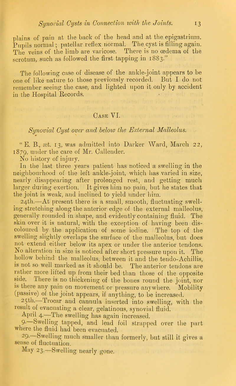 plains of pain at tlie back of the head and at the epigastrium. Pupils normal; patellar reflex normal. The cyst is filling again. The veins of the limb are varicose. There is no oedema of the scrotum, such as followed the first tapping in 1883.” The following case of disease of the ankle-joint appears to be one of like nature to those previously recorded. But I do not remember seeing the case, and lighted upon it ouly by accident in the Hospital Records. Case VI. Synovial Cyst over and beloiv the External Malleolus. “E. B., set. 13, was admitted into Darker Ward, March 22, 1879, under the care of Mr. Callender. No history of injury. In the last three years patient has noticed a swelling in the neighbourhood of the left ankle-joint, which has varied in size, nearly disappearing after prolonged rest, and getting much larger during exertion. It gives him no pain, but he states that the joint is weak, and inclined to yield under him. 24th.—At present there is a small, smooth, fluctuating swell- ing stretching along the anterior edge of the external malleolus, generally rounded in shape, and evidently containing fluid. The skin over it is natural, with the exception of having been dis- coloured by the application of some iodine. The top of the swelling slightly overlaps the surface of the malleolus, but does not extend either below its apex or under the anterior tendons. No alteration in size is noticed after short pressure upon it. The hollow behind the malleolus, between it aud the tendo-Achillis, is not so well marked as it should be. The anterior tendons are rather more lifted up from their bed than those of the opposite side. There is no thickening of the bones round tbe joint, nor is there any pain on movement or pressure anywhere. Mobility (passive) of the joint appears, if anything, to be increased. 25th.—Trocar and cannula inserted into swelling, with the result of evacuating a clear, gelatinous, synovial fluid. April 4—The swelling has again increased. 9- Swelling tapped, and lead foil strapped over the part where the fluid had been evacuated. 29. Swelling much smaller than formerly, but still it gives a sense of fluctuation. May 23.—Swelling nearly gone.