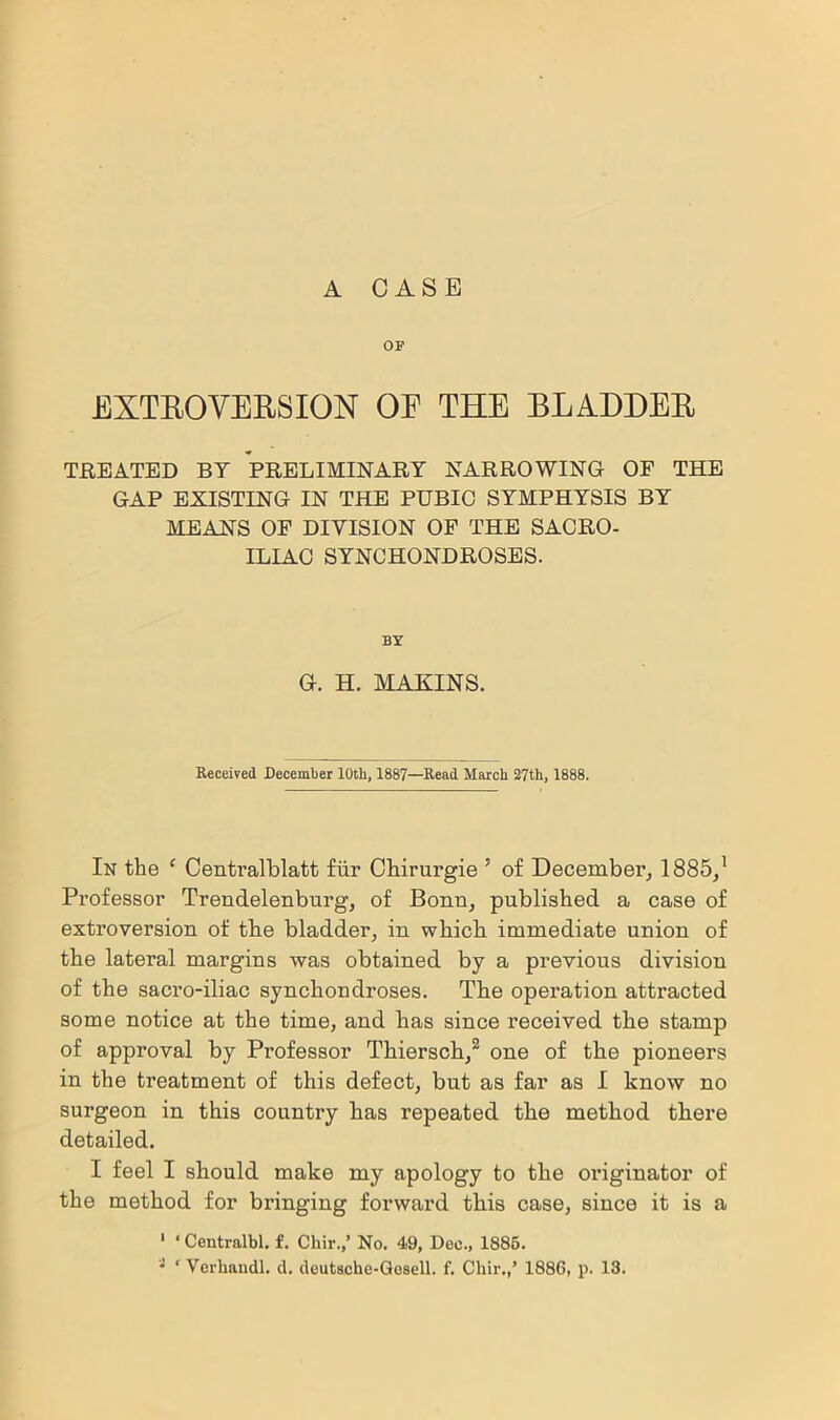 A CASE OP EXTROVERSION OE THE BLADDER TREATED BY PRELIMINARY NARROWING OF THE GAP EXISTING IN THE PUBIO SYMPHYSIS BY MEANS OF DIVISION OF THE SACRO- ILIAC SYNCHONDROSES. BY G. H. MAKINS. Received December 10th, 1887—Read March 27th, 1888. In the 1 Centralblatt fur Chirurgie 5 of December, 1885/ Professor Trendelenburg, of Bonn, published a case of extroversion of the bladder, in which immediate union of the lateral margins was obtained by a previous division of the sacro-iliac synchondroses. The operation attracted some notice at the time, and has since received the stamp of approval by Professor Thiersch,2 one of the pioneers in the treatment of this defect, but as far as I know no surgeon in this country has repeated the method there detailed. I feel I should make my apology to the originator of the method for bringing forward this case, since it is a 1 * Centralbl. f. Cliir.,’ No. 49, Dec., 1885. • ‘ Verhandl. d. deutsche-Gosell. f. Cliir.,’ 188G, p. 13.