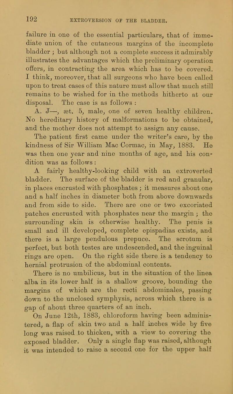 failure in one of the essential particulars, that of imme- diate union of the cutaneous margins of the incomplete bladder ; but although not a complete success it admirably illustrates the advantages which the preliminary operation offers, in contracting the area which has to be covered. I think, moreover, that all surgeons who have been called upon to treat cases of this nature must allow that much still remains to be wished for in the methods hitherto at our disposal. The case is as follows : A. J—, set. 5, male, one of seven healthy children. No hereditary history of malformations to be obtained, and the mother does not attempt to assign any cause. The patient first came under the writer’s care, by the kindness of Sir William Mac Cormac, in May, 1883. He was then one year and nine months of age, and his con- dition was as follows : A fairly healthy-looking child with an extroverted bladder. The surface of the bladder is red and granular, in places encrusted with phosphates ; it measures about one and a half inches in diameter both from above downwards and from side to side. There are one or two excoriated patches encrusted with phosphates near the margin; the surrounding skin is otherwise healthy. The penis is small and ill developed, complete epispadias exists, and there is a large pendulous prepuce. The scrotum is perfect, but both testes are undescended, and the inguinal rings are open. On the right side there is a tendency to hernial protrusion of the abdominal contents. There is no umbilicus, but in the situation of the linea alba in its lower half is a shallow groove, bounding the margins of which are the recti abdominales, passing down to the unclosed symphysis, across which there is a gap of about three quarters of an inch. On June 12th, 1883, chloroform having been adminis- tered, a flap of skin two and a half inches wide by five long was raised to thicken, with a view to covering the exposed bladder. Only a single flap was raised, although it was intended to raise a second one for the upper half