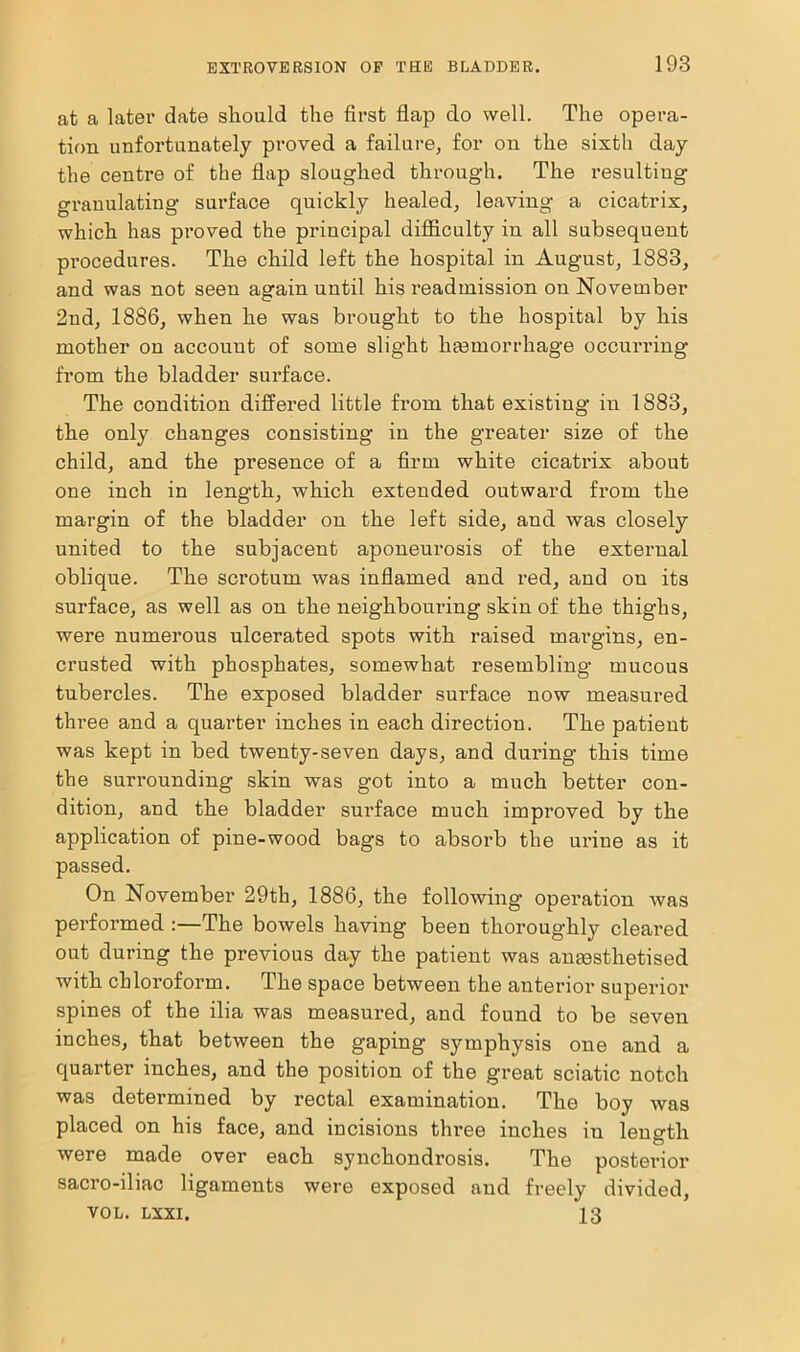 at a later date sliould the first flap do well. The opera- tion unfortunately proved a failure, for on the sixth day the centre of the flap sloughed through. The resulting granulating surface quickly healed, leaving a cicatrix, which has proved the principal difficulty in all subsequent procedures. The child left the hospital in August, 1883, and was not seen again until his readmission on November 2nd, 1886, when he was brought to the hospital by his mother on account of some slight haemorrhage occurring from the bladder surface. The condition differed little from that existing in 1883, the only changes consisting in the greater size of the child, and the presence of a firm white cicatrix about one inch in leng’th, which extended outward from the margin of the bladder on the left side, and was closely united to the subjacent aponeurosis of the external oblique. The scrotum was inflamed and red, and on its surface, as well as on the neighbouring skin of the thighs, were numerous ulcerated spots with raised margins, en- crusted with phosphates, somewhat resembling mucous tubercles. The exposed bladder surface now measured three and a quarter inches in each direction. The patient was kept in bed twenty-seven days, and during this time the surrounding skin was got into a much better con- dition, and the bladder surface much improved by the application of pine-wood bags to absorb the urine as it passed. On November 29th, 1886, the following operation was performed :—The bowels having been thoroughly cleared out during the previous day the patient was anaesthetised with chloroform. The space between the anterior superior spines of the ilia was measured, and found to be seven inches, that between the gaping symphysis one and a quarter inches, and the position of the great sciatic notch was determined by rectal examination. The boy was placed on his face, and incisions three inches in length were made over each synchondrosis. The posterior sacro-iliac ligaments were exposed and freely divided, VOL. lxxi. 13