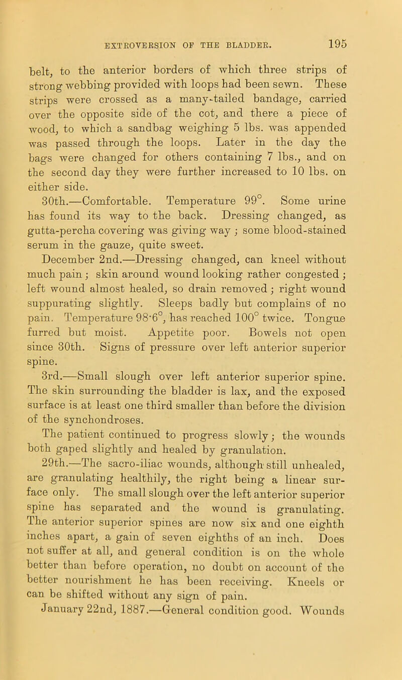 belt; to the anterior borders of which three strips of strong webbing provided with loops had been sewn. These strips were crossed as a many-tailed bandage, carried over the opposite side of the cot, and there a piece of wood, to which a sandbag weighing 5 lbs. was appended was passed through the loops. Later in the day the bags were changed for others containing 7 lbs., and on the second day they were further increased to 10 lbs. on either side. 30th.—Comfortable. Temperature 99°. Some urine has found its way to the back. Dressing changed, as gutta-percha covering was giving way ; some blood-stained serum in the gauze, quite sweet. December 2nd.—Dressing changed, can kneel without much pain ; skin around wound looking rather congested ; left wound almost healed, so drain removed; right wound suppurating slightly. Sleeps badly but complains of no pain. Temperature 98‘6°, has reached 100° twice. Tongue furred but moist. Appetite poor. Bowels not open since 30tli. Signs of pressure over left anterior superior spine. 3rd.—Small slough over left anterior superior spine. The skin surrounding the bladder is lax, and the exposed surface is at least one third smaller than before the division of the synchondroses. The patient continued to progress slowly; the wounds both gaped slightly and healed by granulation. 29th.—The sacro-iliac wounds, although still unhealed, are granulating healthily, the right being a linear sur- face only. The small slough over the left anterior superior spine has separated and the wound is granulating. The anterior superior spines are now six and one eighth inches apart, a gain of seven eighths of an inch. Does not suffer at all, and general condition is on the whole better than before operation, no doubt on account of the better nourishment he has been receiving. Kneels or can be shifted without any sign of pain. January 22nd, 1887.—General condition good. Wounds