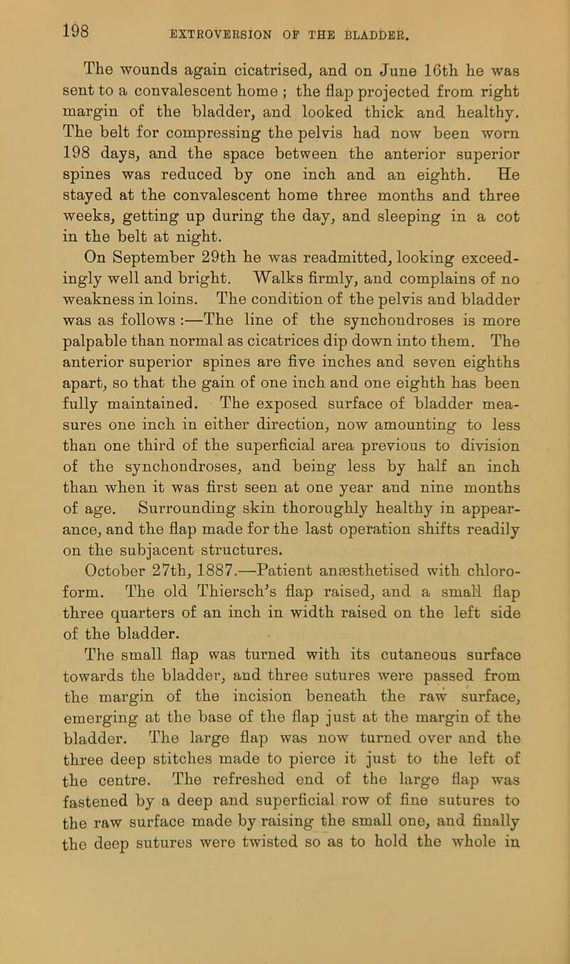 The wounds again cicatrised, and on June 16th he was sent to a convalescent home ; the flap projected from right margin of the bladder, and looked thick and healthy. The belt for compressing the pelvis had now been worn 198 days, and the space between the anterior superior spines was reduced by one inch and an eighth. He stayed at the convalescent home three months and three weeks, getting up during the day, and sleeping in a cot in the belt at night. On September 29th he was readmitted, looking exceed- ingly well and bright. Walks firmly, and complains of no weakness in loins. The condition of the pelvis and bladder was as follows :—The line of the synchondroses is more palpable than normal as cicatrices dip down into them. The anterior superior spines are five inches and seven eighths apart, so that the gain of one inch and one eighth has been fully maintained. The exposed surface of bladder mea- sures one inch in either direction, now amounting to less than one third of the superficial area previous to division of the synchondi'oses, and being less by half an inch than when it was first seen at one year and nine months of age. Surrounding skin thoroughly healthy in appear- ance, and the flap made for the last operation shifts readily on the subjacent structures. October 27th, 1887.—Patient anaesthetised with chloro- form. The old Thiersch’s flap raised, and a small flap three quarters of an inch in width raised on the left side of the bladder. The small flap was turned with its cutaneous surface towards the bladder, and three sutures were passed from the margin of the incision beneath the raw surface, emerging at the base of the flap just at the margin of the bladder. The large flap was now turned over and the three deep stitches made to pierce it just to the left of the centre. The refreshed end of the large flap was fastened by a deep and supei’ficial row of fine sutures to the raw surface made by raising the small one, and finally the deep sutures were twisted so as to hold the whole in