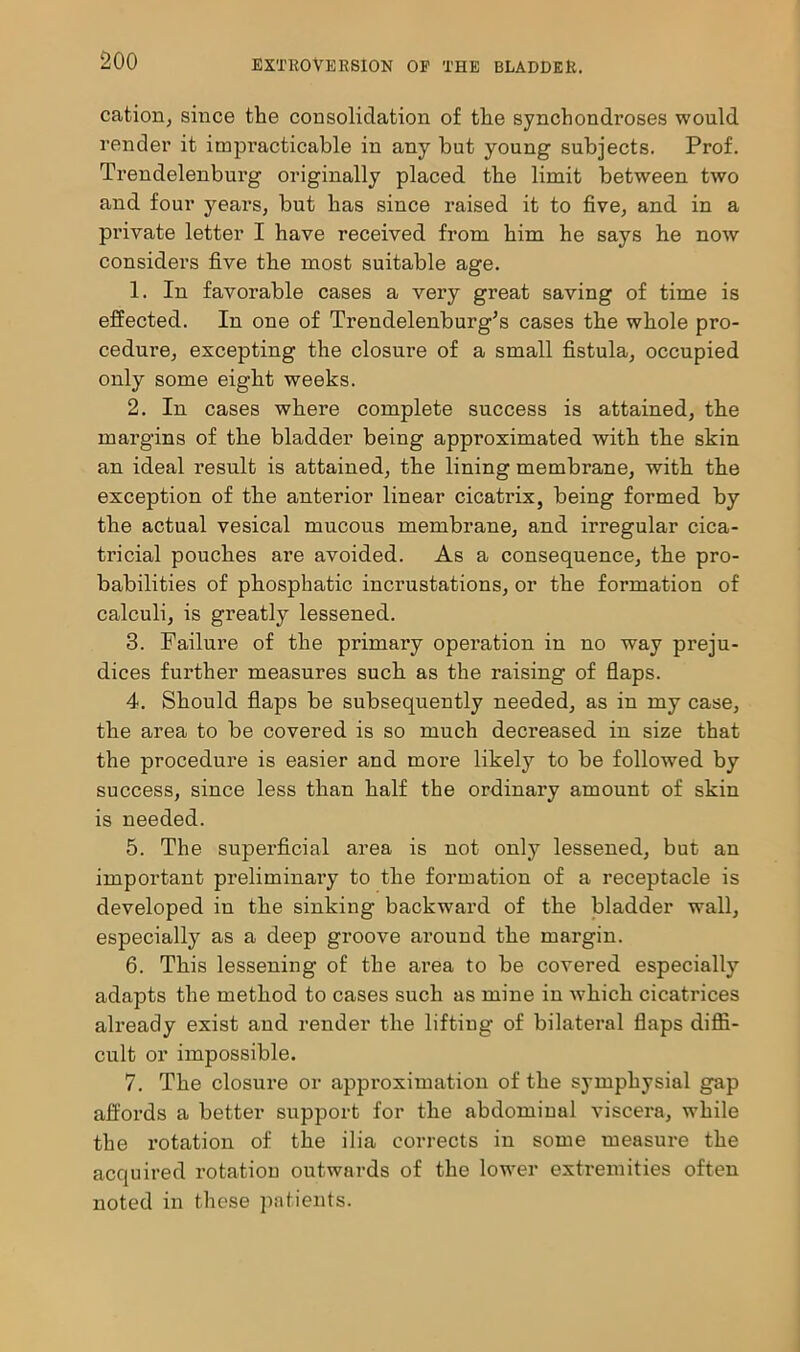 cation, since the consolidation of the synchondroses would render it impracticable in any but young subjects. Prof. Trendelenburg originally placed the limit between two and four years, but has since raised it to five, and in a private letter I have received from him he says he now considers five the most suitable age. 1. In favorable cases a very great saving of time is effected. In one of Trendelenburg’s cases the whole pro- cedure, excepting the closure of a small fistula, occupied only some eight weeks. 2. In cases where complete success is attained, the margins of the bladder being approximated with the skin an ideal result is attained, the lining membrane, with the exception of the anterior linear cicatrix, being formed by the actual vesical mucous membrane, and irregular cica- tricial pouches are avoided. As a consequence, the pro- babilities of phosphatic incrustations, or the formation of calculi, is greatly lessened. 3. Failure of the primary operation in no way preju- dices further measures such as the raising of flaps. 4. Should flaps be subsequently needed, as in my case, the area to be covered is so much decreased in size that the procedure is easier and moi’e likely to be followed by success, since less than half the ordinary amount of skin is needed. 5. The superficial area is not onty lessened, but an important preliminary to the formation of a receptacle is developed in the sinking backward of the bladder wall, especially as a deep groove around the margin. 6. This lessening of the area to be covered especially adapts the method to cases such as mine in which cicatrices already exist and render the lifting of bilateral flaps diffi- cult or impossible. 7. The closure or approximation of the sympliysial gap affords a better support for the abdominal viscera, while the rotation of the ilia corrects in some measure the acquired rotation outwards of the lower extremities often noted in these patients.