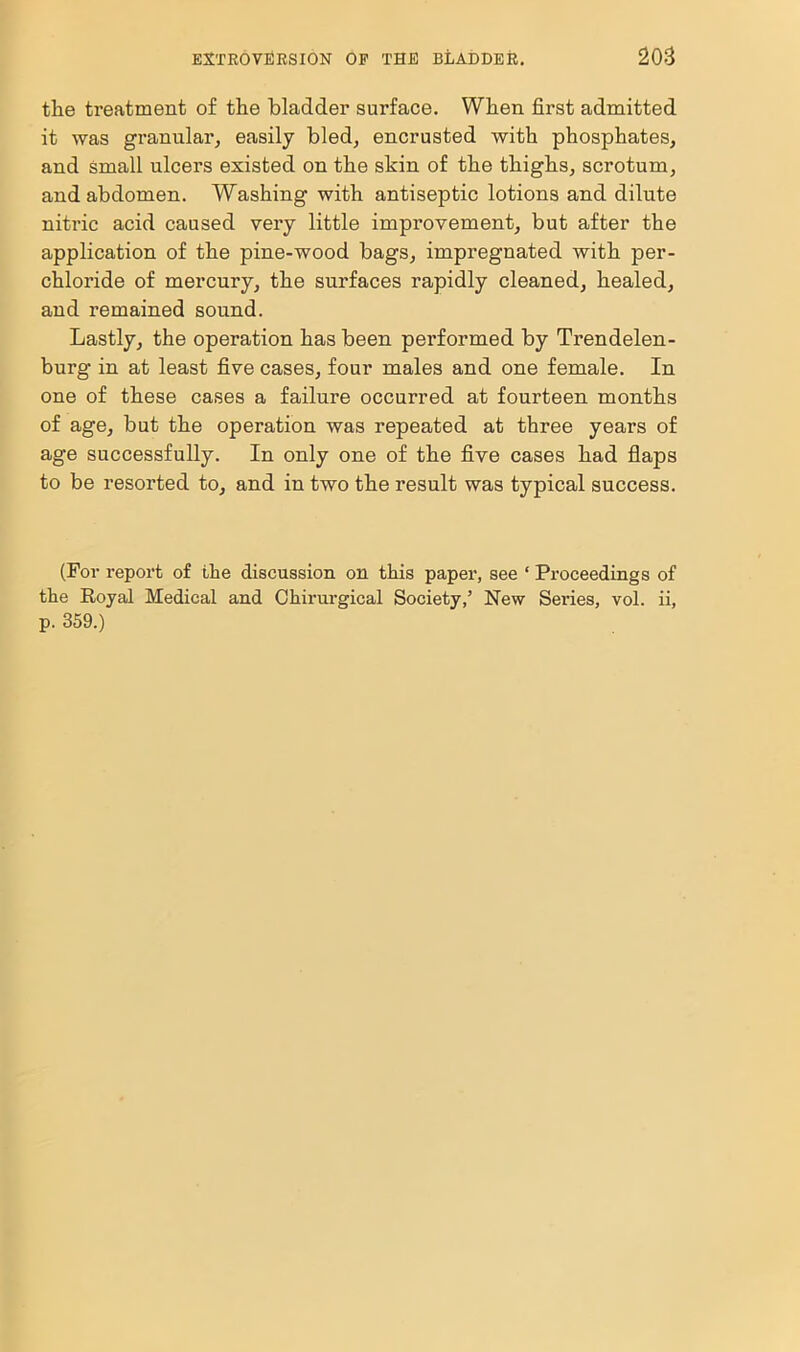 the treatment of the bladder surface. When first admitted it was granular, easily bled, encrusted with phosphates, and small ulcers existed on the skin of the thighs, scrotum, and abdomen. Washing with antiseptic lotions and dilute nitric acid caused very little improvement, but after the application of the pine-wood bags, impregnated with per- chloride of mercury, the surfaces rapidly cleaned, healed, and remained sound. Lastly, the operation has been performed by Trendelen- burg in at least five cases, four males and one female. In one of these cases a failure occurred at fourteen months of age, but the operation was repeated at three years of age successfully. In only one of the five cases had flaps to be resorted to, and in two the result was typical success. (For report of the discussion on this paper, see ‘ Proceedings of the Royal Medical and Chirurgical Society,’ New Series, vol. ii, p. 359.)