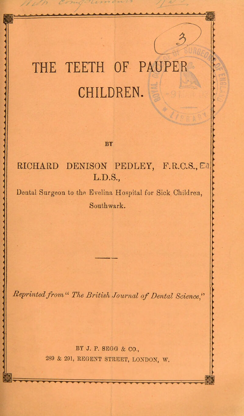 THE TEETH OF PAUPER CHILDREN. BY RICHARD DENISON PEDLEY, F.R.aS„Cr7 L.D.S., Deatal Surgeon to the Evelina Hospital for Sick Children, Southwark. Reprinted from The British Journal of Dental Science,’' BY J. P. SEGG & CO., 289 & 291, REGENT STREET, LONDON, W. y ^ T T ^