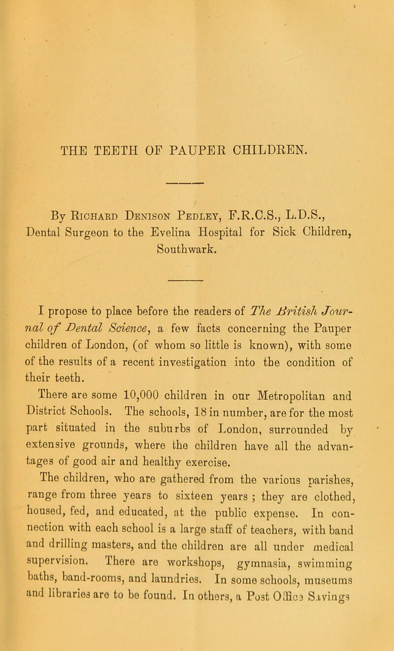 THE TEETH OF PAUPER CHILDREN. By Richard Denison Pedley, F.R.C.S., L.D.S., Dental Surgeon to the Evelina Hospital for Sick Children, Southwark. I propose to place before the readers of The British Jour- nal of Dental Soience, a few facts concerning the Pauper children of London, (of whom so little is known), with some of the results of a recent investigation into the condition of their teeth. There are some 10,000 children in our Metropolitan and District Schools. The schools, Ihin number, are for the most part situated in the suburbs of London, surrounded by extensive grounds, where the children have all the advan- tages of good air and healthy exercise. The children, who are gathered from the various parishes, range from three years to sixteen years ; they are clothed, housed, fed, and educated, at the public expense. In con- nection with each school is a large staff of teachers, with band and drilling masters, and the children are all under medical supervision. There are workshops, gymnasia, swimming baths, band-rooms, and laundries. In some schools, museums and libraries are to be found. In others, a Post Olfics Savings