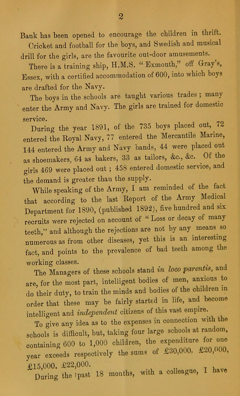 Bank has been opened to encourage the children in thrift. Cricket and football for the boys, and Swedish and musical drill for the girls, are the favourite out-door amusements. There is a training ship, H.M.S. “ Exmouth,” oflf G-ray’s, Essex, with a certified accommodation of 600, into which boys are drafted for the Navy. The boys in the schools are taught various trades ; many enter the Army and Navy. The girls are trained for domestic service. During the year 1891, of the 735 boys placed out, 7^ entered the Royal Navy, 77 entered the Mercantile Marine, 144 entered the Army and Navy bands, 44 were placed out as shoemakers, 64 as bakers, 33 as tailors, &c., &c. ^ Of the girls 469 were placed out ; 458 entered domestic service, and the demand is greater than the supply. While speaking of the Army, I am reminded of the fact that according to the last Report of the Army Medical Department for 1890, (published 1892), five hundred and six recruits were rejected on account of “ Loss or decay of many teeth,” and although the rejections are not by any ^ means^ so numerous as from other diseases, yet this is an interesting fact, and points to the prevalence of bad teeth among the working classes. The Managers of these schools stand m looo parents, and are, for the most part, intelligent bodies of men, anxious to do their duty, to train the minds and bodies of the children in order that these may be fairly started in life, and become intelligent and independent citizens of this vast empire. To give any idea as to the expenses in connection with the schools is difficult, but, taking four large schools at random, containing 600 to 1,000 children, the expenditure for one “^ exceeds respectively the su,ns of £30,000, £20,000, £15,000. £22,000. During the Ipast 18 months, mth a colleague, I have