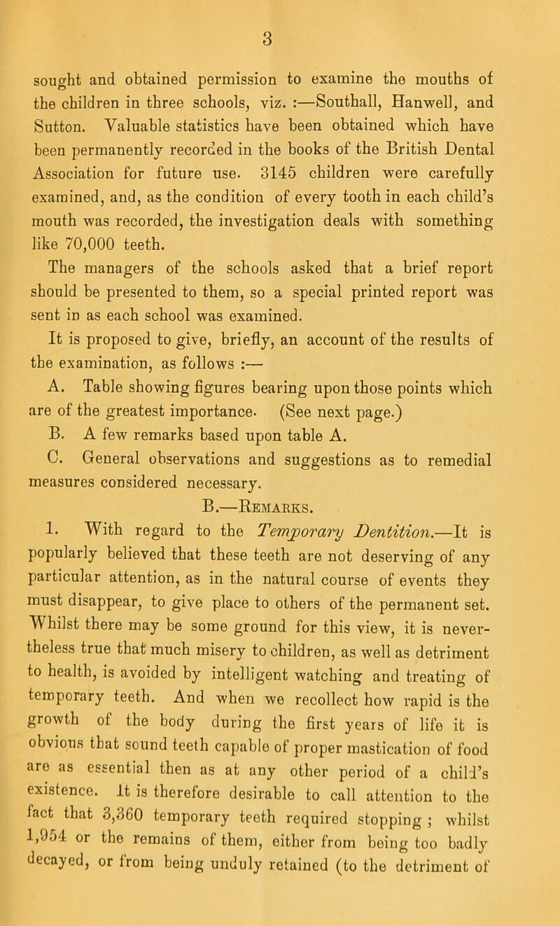 sought and obtained permission to examine the mouths of the children in three schools, viz. :—Southall, Hanwell, and Sutton. Valuable statistics have been obtained which have been permanently recorded in the books of the British Dental Association for future use. 3145 children were carefully examined, and, as the condition of every tooth in each child’s mouth was recorded, the investigation deals with something like 70,000 teeth. The managers of the schools asked that a brief report should be presented to them, so a special printed report was sent in as each school was examined. It is proposed to give, briefly, an account of the results of the examination, as follows :— A. Table showing figures bearing upon those points which are of the greatest importance. (See next page.) B. A few remarks based upon table A. C. General observations and suggestions as to remedial measures considered necessary. B.—Kemaeks. 1. With regard to the Temporary Dentition.—It is popularly believed that these teeth are not deserving of any particular attention, as in the natural course of events they must disappear, to give place to others of the permanent set. Whilst there may be some ground for this view, it is never- theless true that much misery to children, as well as detriment to health, is avoided by intelligent watching and treating of temporary teeth. And when we recollect how rapid is the growth of the body during the first years of life it is obvious that sound teeth capable of proper mastication of food are as essential then as at any other period of a child’s existence, it is therefore desirable to call attention to the fact that 3,360 temporary teeth required stopping ; whilst 1,954 or the remains of them, either from being too badly decayed, or Irom being unduly retained (to the detriment of