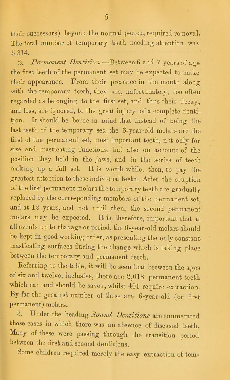 0 their successors) beyond the normal period, required removal. The total number of temporary teeth needing attention was 5,314. 2. Permanent Dentition,—Between 6 and 7 years of awe the first teeth of the permanent set may be expected to make their appearance. From their presence in the mouth along with the temporary teeth, they are, unfortunately, too often regarded as belonging to the first set, and thus their decay, and loss, are ignored, to the great injury of a complete denti- tion. It should be borne in mind that instead of beinof the last teeth of the temporary set, the 6-year-old molars are the first of the permanent set, most important teeth, not only for size and masticating functions, but also on account of the position they hold in the jaws, and in the series of teeth making up a full set. It is worth while, then, to pay the greatest attention to these individual teeth. After the eruption of the first permanent molars the temporary teeth are gradually replaced by the corresponding members of the permanent set, and at 12 years, and not until then, the second permanent molars may be expected. It is, therefore, important that at all events up to that age or period, the 6-year-old molars should be kept in good working order, as presenting the only constant masticating surfaces during the change which is taking place between the temporary and permanent teeth. Referring to the table, it will be seen that between the ages of six and twelve, inclusive, there are 2,018 permanent teeth which can and should be saved, whilst 401require extraction. By far the greatest number of these are 6-year-old (or first permanent) molars. 3. Under the heading Sound Dentitions are enumerated those cases in which there was an absence of diseased teeth. Many of these were passing through the transition period between the first and second dentitions. Some children required merely the easy extraction of tern-