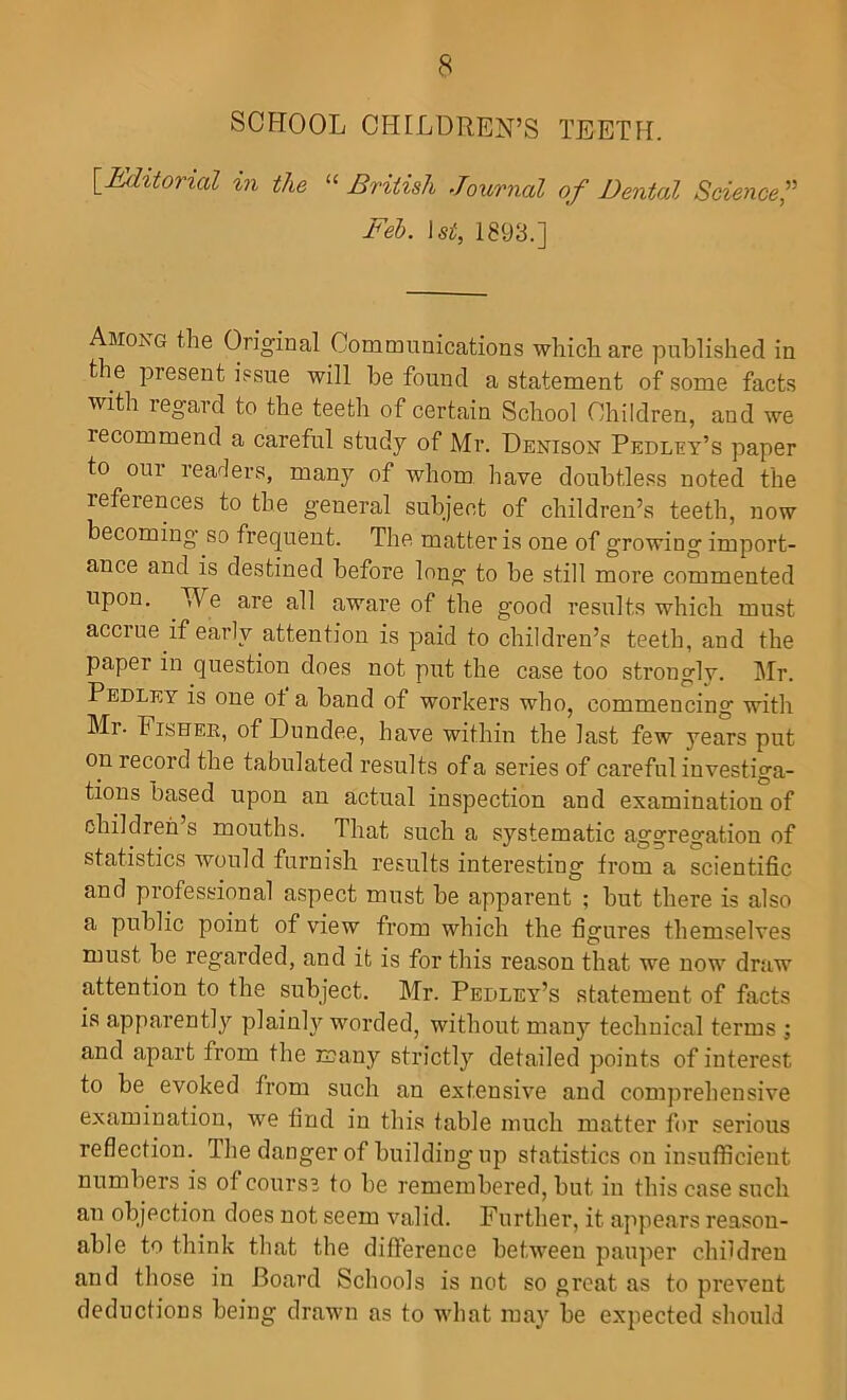 SOFTOOL CFIFLDREN’S TEETH. ^Editorial in the “ British Journal of Dental Science,’^ Feb. 1st, 1893.] Among the Original Communications which are published in the present issue will be found a statement of some facts with regard to the teeth of certain School Children, and we recommend a careful study of Mr. Denison Pedley’s paper to oui readers, many of whom have doubtless noted the references to the general subject of children’s teeth, now becoming’ so frequent. The matter is one of growing import- ance and is destined before long to be still more commented upon. We are all aware of the good results which must accrue if early attention is paid to children’s teeth, and the paper in question does not put the case too strongly. Mr. Pedley is one ot a band of workers who, commencing with Mr. Fisher, of Dundee, have within the last few years put on record the tabulated results of a series of careful investiga- tions based upon an actual inspection and examination of children’s mouths. That such a systematic aggregation of statistics would furnish results interesting from a scientific and professional aspect must be apparent ; but there is also a public point of view from which the figures themselves must be regarded, and it is for this reason that we now draw attention to the subject. Mr. Pedley’s statement of facts is apparently plainh'^ worded, without many technical terms j and apart from the many strictly detailed points of interest to be evoked from such an extensive and comprehensive examination, we find in this table much matter for serious reflection. The danger of building up statistics on insufficient numbers is of course to be remembered, but in this case such an objection does not seem valid. Further, it appears reason- able to think that the difference between pauper children and those in Board Schools is not so great as to prevent deductions being drawn as to what may be expected should