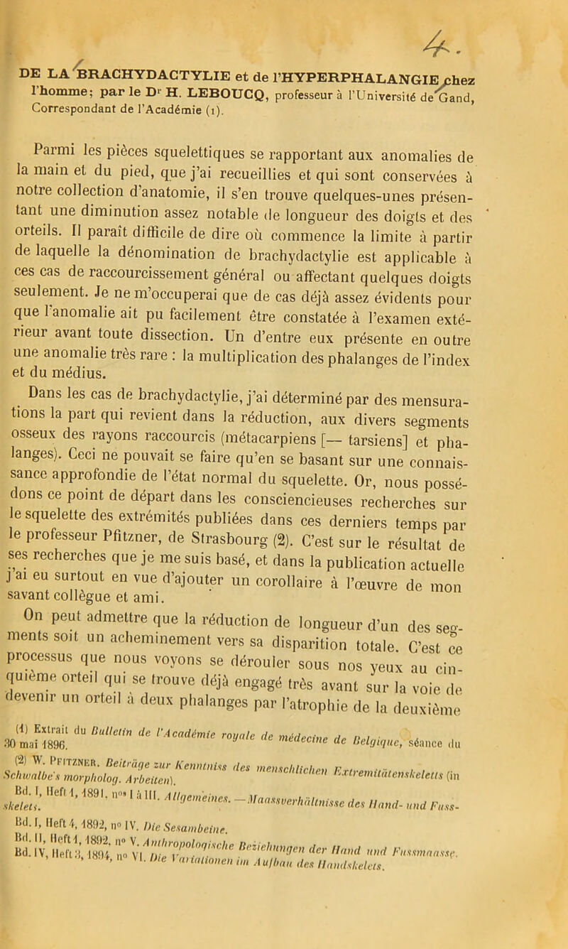 DE LA'BRACHYDACTYLIE et de l’HYPERPHALANGIE chez l’homme; par le D-' H. LEBOUCQ, professeur à l’Universifé de'Cand, Correspondant de l’Académie (i). Parmi les pièces squelettiques se rapportant aux anomalies de la main et du pied, que j’ai recueillies et qui sont conservées à notre collection d anatomie, il s’en trouve quelques-unes présen- tant une diminution assez notable de longueur des doigts et des orteils. Il paraît difficile de dire où commence la limite à partir de laquelle la dénomination de brachydactylie est applicable à ces cas de raccourcissement général ou affectant quelques doigts seulement. Je ne m occuperai que de cas déjà assez évidents pour que 1 anomalie ait pu facilement être constatée à l’examen exté- rieur avant toute dissection. Un d’entre eux présente en outre une anomalie très rare ; la multiplication des phalanges de l’index et du médius. Dans les cas de brachydactylie, j’ai déterminé par des mensura- tions la part qui revient dans la réduction, aux divers segments osseux des rayons raccourcis (métacarpiens [— tarsiens] et pha- langes). Ceci ne pouvait se faire qu’en se basant sur une connais- sance approfondie de l’état normal du squelette. Or, nous possé- dons ce point de départ dans les consciencieuses recherches sur le squelette des extrémités publiées dans ces derniers temps par le professeur Pfitzner, de Strasbourg (2). C’est sur le résultat de ses recherches que je me suis basé, et dans la publication actuelle J ai eu surtout en vue d’ajouter un corollaire à l’œuvre de mon savant collègue et ami. On peut admettre que la réduction de longueur d’un des se- ments soit un acheminement vers sa disparition totale C’est ce proœssus que nous voyons se dérouler sous nos yeux au cin- quième orteil qui se trouve déjà engagé très avant sur la voie de devenir un orteil a deux phalanges par l’atrophie de la deuxième (<) Extrait du lUiUctin de l'Académie royale de 30 mai 1896. médecine de Belgique, séance du (2) W. Pfitzner. Beitrüge zur Kenninm Schwalbc.1 morpholog. Àrbeiien). Bd. I, llefi\, 1891. n» I à lit. Allgemeines. des menschlicheu KxiremmiemkeleUs (xn — i\raas.werbaltnme des II and- und Ftiss- Bd.l, lleft4.1893,no|V./>m.Se,,amZ-cnc.