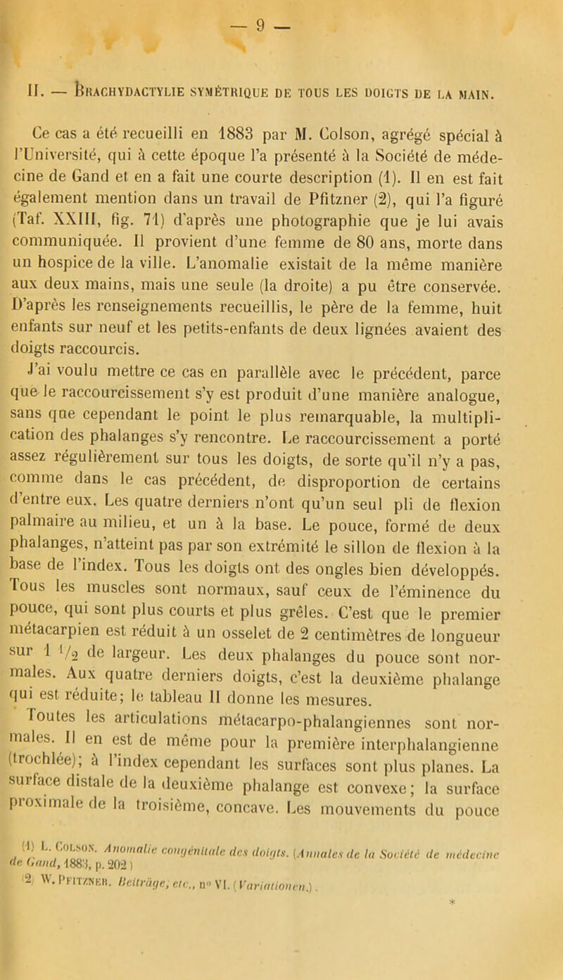 II. — bKACHYDACTYLlE SYMÉTRIQUE DE TOUS LES DOIGTS DE LA MAIN. Ce cas a été recueilli en 1883 par M. Colson, agrégé spécial à l’Université, qui à cette époque l’a présenté à la Société de méde- cine de Gand et en a fait une courte description (1). Il en est fait également mention dans un travail de Pfitzner (2), qui l’a figuré (Taf. XXIII, fig. 71) d’après une photographie que je lui avais communiquée. Il provient d’une femme de 80 ans, morte dans un hospice de la ville. L’anomalie existait de la même manière aux deux mains, mais une seule (la droite) a pu être conservée. U’après les renseignements recueillis, le père de la femme, huit enfants sur neuf et les petits-enfants de deux lignées avaient des doigts raccourcis. J’ai voulu mettre ce cas en parallèle avec le précédent, parce que le raccourcissement s’y est produit d’une manière analogue, sans que cependant le point le plus remarquable, la multipli- cation des phalanges s’y rencontre. Le raccourcissement a porté assez régulièrement sur tous les doigts, de sorte qu’il n’y a pas, comme dans le cas précédent, de disproportion de certains d entre eux. Les quatre derniers n’ont qu’un seul pli de fiexion palmaire au milieu, et un à la base. Le pouce, formé de deux phalanges, n’atteint pas par son extrémité le sillon de flexion à la base de 1 index. Tous les doigts ont des ongles bien développés. Tous les muscles sont normaux, sauf ceux de l’éminence du pouce, qui sont plus courts et plus grêles. C’est que le premier métacarpien est réduit à un osselet de 2 centimètres de longueur sur 1 I/o de largeur. Les deux phalanges du pouce sont nor- males. Aux quatre derniers doigts, c’est la deuxième phalange qui est réduite; le tableau H donne les mesures. foutes les articulations métacarpo-phalangiennes sont nor- males. Il en est de même pour la première interphalangienne (trochlée); à l’index cependant les surfaces sont plus planes. La surface distale de la deuxième phalange est convexe; la surface pioximale de la troisième, concave. Les mouvements du pouce (1) I. UoL-soN. Anomalie comjéultalc des doiijts. (Annales de la Soeiétc de médecine de (,and, I88:j, p. 20“2 ) '■% PKiTraKR. llcUriiye, cic., ti VI. ( Variationen.). ♦
