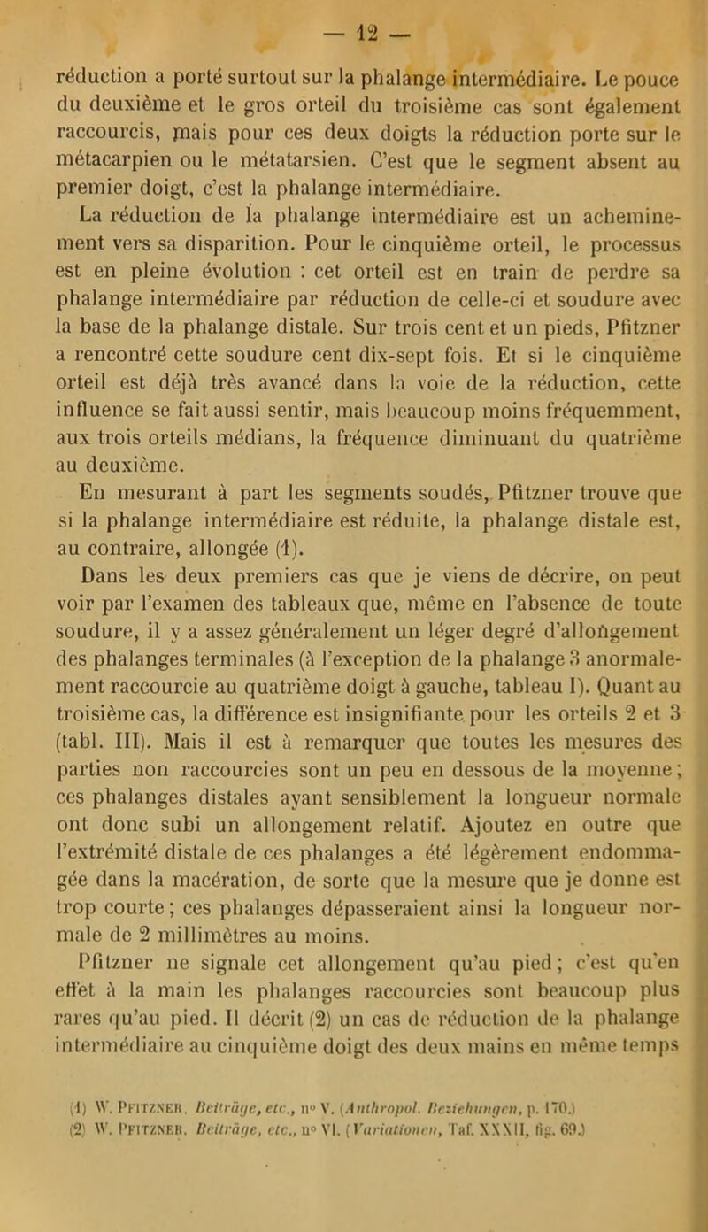 réduction a porté surtout sur la phalange intermédiaire. Le pouce du deuxième et le gros orteil du troisième cas sont également raccourcis, piais pour ces deux doigts la réduction porte sur le métacarpien ou le métatarsien. C’est que le segment absent au premier doigt, c’est la phalange intermédiaire. La réduction de la phalange intermédiaire est un achemine- ment vers sa disparition. Pour le cinquième orteil, le processus est en pleine évolution ; cet orteil est en train de perdre sa phalange intermédiaire par réduction de celle-ci et soudure avec la base de la phalange distale. Sur trois cent et un pieds, Pfitzner a rencontré cette soudure cent dix-sept fois. Et si le cinquième orteil est déjà très avancé dans la voie de la réduction, cette influence se fait aussi sentir, mais beaucoup moins fréquemment, aux trois orteils médians, la fréquence diminuant du quatrième au deuxième. En mesurant à part les segments soudés, Pfitzner trouve que si la phalange intermédiaire est réduite, la phalange distale est, au contraire, allongée (1). Dans les^ deux premiers cas que je viens de décrire, on peut voir par l’examen des tableaux que, même en l’absence de toute soudure, il y a assez généralement un léger degré d’allongement des phalanges terminales (à l’exception de la phalange fl anormale- ment raccourcie au quatrième doigt à gauche, tableau 1). Quant au troisième cas, la différence est insignifiante pour les orteils 2 et 3 (tabl. III). Mais il est à remarquer que toutes les mesures des parties non raccourcies sont un peu en dessous de la moyenne; ces phalanges distales ayant sensiblement la longueur normale ont donc subi un allongement relatif. Ajoutez en outre que l’extrémité distale de ces phalanges a été légèrement endomma- gée dans la macération, de sorte que la mesure que je donne est trop courte; ces phalanges dépasseraient ainsi la longueur nor- male de 2 millimètres au moins. Pfitzner ne signale cet allongement qu’au pied; c’est qu'en effet à la main les phalanges raccourcies sont beaucoup plus rares ([u’au pied. Il décrit (2) un cas de réduction de la phalange intermédiaire au cinquième doigt des deux mains en même temps (1) \V, Pkitzsek. I{ei'.rû(je, eic., n° {Autliropul. Hczieliiingai.p. l'ïO.) (2) \V. l’KiTZNEK. IScUrâge, etc., u» VI. {yiiriatioiirii, T«f. XXXII, Hg. 69.)