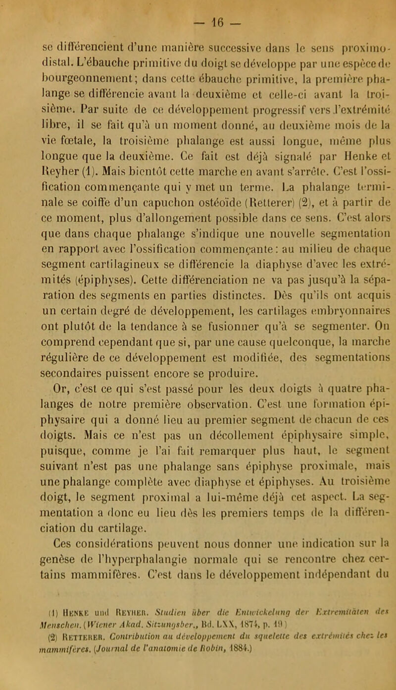 SC différencient d’une manière successive dans le sens proxiino- distal. L’ébauche primitive du doigt se développe par une espèced(* bourgeonnement; dans cette ébauche primitive, la première pha- lange se différencie avant la deuxième et celle-ci avant la troi- sième. Par suite de ce développement progressif vers .l’extrémité libre, il se fait qu’à un moment donné, au deuxième mois de la vie fœtale, la troisième phalange est aussi longue, même plus longue que la deuxième. Ce fait est déjà signalé par Henke et Ueyher (1). Mais bientôt cette marche en avant s’arrête. C’est l’ossi- fication commençante qui y met un terme. La phalange termi- nale se coiffé d’un capuchon ostéoïde (Retterer) (2), et à partir de ce moment, plus d’allongement possible dans ce sens. C’est alors que dans chaque phalange s’indique une nouvelle segmentation en rapport avec l’ossification commençante: au milieu de chaque segment cartilagineux se différencie la diaphyse d’avec les extré- mités (épiphyses). Cette différenciation ne va pas jusqu’à la sépa- ration des segments en parties distinctes. Dès qu’ils ont acquis un certain degré de développement, les cartilages embryonnaires ont plutôt de la tendance à se fusionner qu’à se segmenter. On comprend cependant que si, par une cause quelconque, la marche régulière de ce développement est modifiée, des segmentations secondaires puissent encore se produire. Or, c’est ce qui s’est passé pour les deux doigts à quatre pha- langes de notre première observation. C’est une formation épi- physaire qui a donné lieu au premier segment de chacun de ces doigts. Mais ce n’est pas un décollement épiphysaire simple, puisque, comme je l’ai fait remarquer plus haut, le segment suivant n’est pas une phalange sans épiphyse proximale, mais une phalange complète avec diaphyse et épiphyses. Au troisième doigt, le segment proximal a lui-même déjà cet aspect. La seg- mentation a donc eu lieu dès les premiers temps de la différen- ciation du cartilage. Ces considérations peuvent nous donner une indication sur la genèse de l’hypcrphalangie normale qui se rencontre chez cer- tains mammifères. C’est dans le développement indépendant du (1) ItKNKE umt UEYiiEn. Studicii über die Eiiiwickelinig der Exircmiiàtcn dex .Ueiisclieii. [Wiener Akad. SitzuiKjsber., Hd. L\X, 1874, p. 1!)) (2) Ketteiieh. Coniribucion au développement du squelclie des extrémités chez les mammifères. (Journal de l'anatomie de liobin, 1884.)