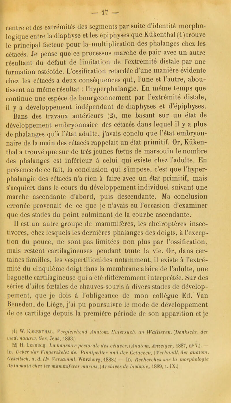 centre et des extrémités des segments par suite d’identité morpho- logique entre la diaphyse et les épiphyses que Kükenthal (1) trouve le principal facteur pour la multiplication des phalanges chez les cétacés. Je pense que ce processus marche de pair avec un autre résultant du défaut de limitation de l’extrémité distale par une formation ostéoïde. L’ossification retardée d’une manière évidente chez les cétacés a deux conséquences qui, l’une et l’autre, abou- tissent au même résultat : l’hyperphalangie. En même temps que continue une espèce de bourgeonnement par l’extrémité distale, il y a développement indépendant de diaphyses et d’épiphyses. Dans des travaux antérieurs (2), me basant sur un état de développement embryonnaire des cétacés dans lequel il y a plus de phalanges qu’à l’état adulte, j’avais conclu que l’état embryon- naire de la main des cétacés rappelait un état primitif. Or, Küken- thal a trouvé que sur de très jeunes foetus de marsouin le nombre des phalanges est inférieur à celui qui existe chez l’adulte. En présence de ce fait, la conclusion qui s’impose, c’est que l’hyper- phalangie des cétacés n’a rien à faire avec un état primitif, mais s’acquiert dans le cours du développement individuel suivant une marche ascendante d’abord, puis descendante. Ma conclusion erronée provenait de ce que je n’avais eu l’occasion d’examiner que des stades du point culminant de la courbe ascendante. 11 est un autre groupe de mammifères, les chéiroptères insec- tivores, chez lesquels les dernières phalanges des doigts, à l’excep- tion du pouce, ne sont pas limitées non plus par l’ossification, mais restent cartilagineuses pendant toute la vie. Or, dans cer- taines familles, les vespertilionides notamment, il existe à l’extré- mité du cinquième doigt dans la membrane alaire de l’adulte, une baguette cartilagineuse qui a été différemment interprétée. Sur des séries d’ailes fœtales de chauves-souris à divers stades de dévelop- pement, que je dois à l’obligeance de mon collègue Ed. Van Bcneden, de Liège, j’ai pu poursuivre le mode de développement de ce cartilage depuis la première période de son apparition et je (t) W. KUkenthai,. Vertjleidund Analmn. Uiilersucli. nu Waltiereii. {Denksclir. der iiied. uaiurw. Ges. Jena, 1893.) (2) n. Leuoucq. La nageoire pectorale de.i cétacés, [.\iiatom. Anzeiger, 1887, n» 7.). — 11). Ueber das l-’mgerskelct der l‘iuiiipedter and der Cetaceen. ( Verhaudt. der anatom. (iesettscli. a. d. Il fo-.va/nm/. Würaburg, 1888.)— 1d. Hechercltes sur la morphologie de la main chez les mammifères marins. (Archives de biologie, 1889, 1. IX.)