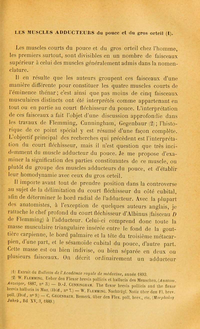 LLS MUSCLES ADDUCTEURS du pouce et du gros orteil (1). Les muscles courts du pouce et du gros orteil chez l’homme, les premiers surtout, sont divisibles en un nombre de faisceaux supérieur à celui des muscles généralement admis dans la nomen- clature. 11 en résulte que les auteurs groupent ces faisceaux d’une manière différente pour constituer les quatre muscles courts de l’éminence thénar; c’est ainsi que pas moins de cinq faisceaux musculaires distincts ont été interprétés comme appartenant en tout ou en partie au court fléchisseur du pouce. L’interprétation de ces faisceaux a fait l’objet d’une discussion approfondie dans les travaux de Flemming, Cunningham, Gegenbaur (2) ; l’histo- rique de ce point spécial y est résumé d’une façon complète. L’objectif principal des recherches qui précèdent est l’interpréta- tion du court fléchisseur, mais il n’est question que très inci- demment du muscle adducteur du pouce. Je me propose d’exa- miner la signification des parties constituantes de ce muscle, ou plutôt du groupe des muscles adducteurs du pouce, et d’établir leur homodynamie avec ceux du gros orteil. Il importe avant tout de prendre position dans la controverse au sujet de la délimitation du court fléchisseur du côté cubital, afin de déterminer le bord radial de l’adducteur. Avec la plupart des anatomistes, à l’exception de quelques auteurs anglais, je 1 attache le chef profond du court fléchisseur d’Albinus (faisceau /) de Flemming) à l’adducteur. Celui-ci comprend donc toute la masse musculaire triangulaire insérée entre le fond de la gout- tièie carpienne, le bord palmaire et la tête du troisième métacar- pien, d’une part, et le sésamoïde cubital du pouce, d’autre part. Cette masse est ou bien indivise, ou bien séparée en deux ou plusieurs faisceaux, ün décrit ordinairement un adducteur (•1) Extrait du BuUeiin de l’Académie royale de médecine, année 1893. (2) W. Fi-Emsiing. Ueber den Flexor brevis pollicis et hallucis des Menschen. f 1887, n® «^.) • D.-J. Cunningham. The flexor brevis pollicis and ilie flexor brevts balb.cis in Man. Ubid., n» 7.) _ W. Flemming. Nachti-agl. Notiz «ber den Fl. brev. poil, {[bld., n« 9.) — C. Gegeniiauii. Bemerk. «ber den Flcx. poil, brev., etc. [Morpholmi Jahrb., lid XV, .3,1889.) , \ i .<