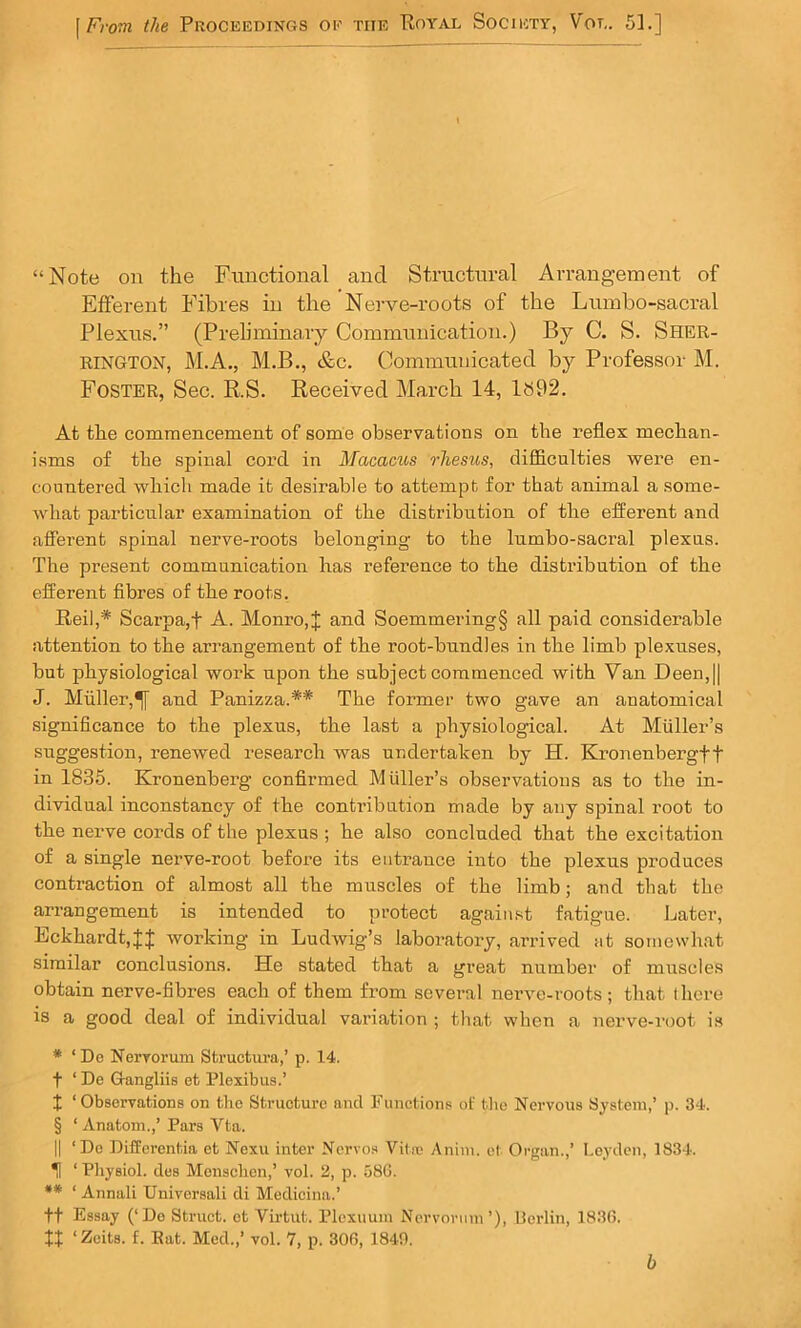 “Note on the Functional and Structural Arrangement of Efferent Fibres in the Nei-ve-roots of the Lumbo-sacral Plexus.” (Preliminary Communication.) By C. S. Sher- RINGTON, M.A., M.B., &c. Communicated by Professor M. Foster, Sec. R.S. Received March 14, 1892. At the commencement of some observations on the reflex mechan- isms of the spinal cord in Macacus rhesus, difficulties were en- countered which made it desirable to attempt for that animal a some- Avhat particular examination of the distribution of the efferent and afierent spinal nerve-roots belonging to the lumbo-sacral plexus. The present communication has reference to the distribution of the efferent fibres of the roots, Reil,* Scarpa,t A. Monro, J and Soemmering§ all paid considerable attention to the arrangement of the root-bundles in the limb plexuses, but physiological work upon the subject commenced with Van Deen,|| J. Muller,^ and Panizza.** The former two gave an anatomical significance to the plexus, the last a physiological. At Muller’s suggestion, renewed research was undertaken by H. Kronenbergft in 1835. Kronenberg confirmed Muller’s observations as to the in- dividual inconstancy of the contribution made by any spinal root to the nerve cords of the plexus ; he also concluded that the excitation of a single nerve-root before its entrance into the plexus produces contraction of almost all the muscles of the limb; and that the arrangement is intended to protect agaiinst fatigue. Later, Eckhardt,|J working in Ludwig’s laboratory, arrived at somewhat similar conclusions. He stated that a great number of muscles obtain nerve-fibres each of them from several nerve-roots; that there is a good deal of individual variation ; that when a nerve-root is * ‘ De Nervorum Structura,’ p. 14. t ‘ De G-angliis et Plexibus.’ X ‘Observations on the Strueturc and Functions of tlio Nervous System,’ p. 34. § ‘Anatom.,’ Pars Vta. II ‘De Differentia et Nexu inter Ncrvo.s Vilic Anim. et Organ.,’ Leyden, 1834. *H ‘ Physiol, dos Monschen,’ vol. 2, p. 586. •* ‘ Annali Universali di Medicina.’ ft Essay (‘Do Struct, et Virtut. Plexuuin Nervorum’), Uerlin, 1836.