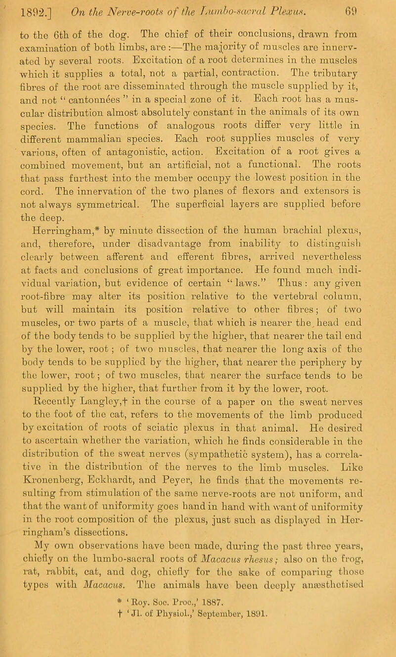 to the 6th of the dog. The chief of their conclusions, di’awn from examination of both limbs, are:—The maj^ority of muscles are innerv- ated by several roots. Excitation of a root determines in the muscles which it supplies a total, not a partial, contraction. The tributary fibres of the root are disseminated through the muscle supplied by it, and not “ cantonnees ” in a special zone of it. Bach root has a mus- cular distribution almost absolutely constant in the animals of its own species. The functions of analogous roots differ very little in different mammalian species. Bach root supplies muscles of very various, often of antagonistic, action. Excitation of a root gives a combined movement, but an artificial, not a functional. The roots that pass furthest into the member occupy the lowest position in the cord. The innervation of the two planes of flexors and extensors is not always symmetrical. The superficial layers are supplied before the deep. Herringham,* by minute dissection of the human brachial plexus, and, therefore, under disadvantage from inability to distinguish clearly between afferent and efferent fibres, arrived nevertheless at facts and conclusions of great importance. He found much indi- vidual variation, but evidence of certain “ laws.” Thus : any given root-fibre may alter its position relative to the vertebral column, but will maintain its position relative to other fibres; of two muscles, or two parts of a muscle, that which is nearer the, head end of the body tends to be supplied by the higher, that nearer the tail end by the lower, root; of two muscles, that nearer the long axis of the body tends to be supplied by the higher, that neai'er the periphery by the lower, root; of two muscles, that nearer the surface tends to be supplied by the higher, that further from it by the lower, root. Recently Langley,f in the course of a pa,per on the sweat nerves to the foot of the cat, refers to the movements of the limb produced by excitation of roots of sciatic plexus in that animal. He desired to ascertain whether the variation, which he finds considerable in the distribution of the sweat nerves (sympathetic system), has a con-ela- tive in the distribution of the nerves to the limb muscles. Like Kronenberg, Bckhardt, and Peyer, he finds that the movements re- sulting from stimulation of the same nerve-roots are not uniform, and that the want of uniformity goes hand in hand with want of uniformity in the root composition of the plexus, just such as displayed in Her- ringham’s dissections. My own observations have been made, diu-ing the past three years, chiefly on the lumbo-sacral roots of Macacus rhesus; also on the frog, rat, rabbit, cat, and dog, chiefly for the sake of comparing those types with Macacus. The animals have been deeply amnsthotised * ‘ Eoy. Soc. I’roc.,’ 1887. t ‘ Jl. of Physiol.,’ September, 18‘J1.