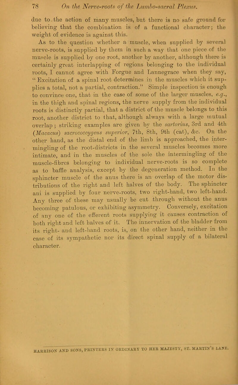 clue to. the action of many muscles, but there is no safe ground for believing that the combination is of a functional character; the weight of evidence is against this. As to the question whether a muscle, when supplied by several nerve-roots, is supplied by them in such a way tliat one piece of the muscle is supplied by one root, another by another, although there is certainly great interlap ping of regions belonging to the individual roots, I cannot agree with Forgue and Lannegrace when they say, “ Excitation of a spinal root determines in the muscles which it sup- plies a total, not a partial, contraction.” Simple inspection is enough to convince one, that in the case of some of the larger muscles, e.g., in the thigh and spinal regions, the neiwe supply from the individual roots is distinctly partial, that a district of the muscle belongs to this root, another district to that, although always with a large mutual overlap ; striking examples are given by the sartorius, .3rd and 4th {Macacus) sacrococcygeus superior, 7th, 8th, 9th (cat), &c. On the other hand, as the distal end of the limb is approached, the inter- mingling of the root-districts in the several muscles becomes more intimate, and in the muscles of the sole the intermingling of the muscle-fibres belonging to individual nerve-roots is so complete as to baffle analysis, except by the degeneration method. In the sphincter muscle of the anus there is an overlap of the motor dis- tributions of the right and left halves of the body. The sphincter ani is supplied by four nerve-roots, two right-hand, two left-hand. Any three of these may usually be cut through without the anus becoming patulous, or exhibiting asymmetry. Conversely, excitation of any one of the efferent roots supplying it causes contraction of both right and left halves of it. The innervation of the bladder from its right- and left-hand roots, is, on the other hand, neither in the case of its sympathetic nor its direct spinal snpply of a bilateral character. UABUISON AND SONS, PBINTKRS IN OBDINABV TO IIBB MAJESTY, ST. MABTIN’S DANE.