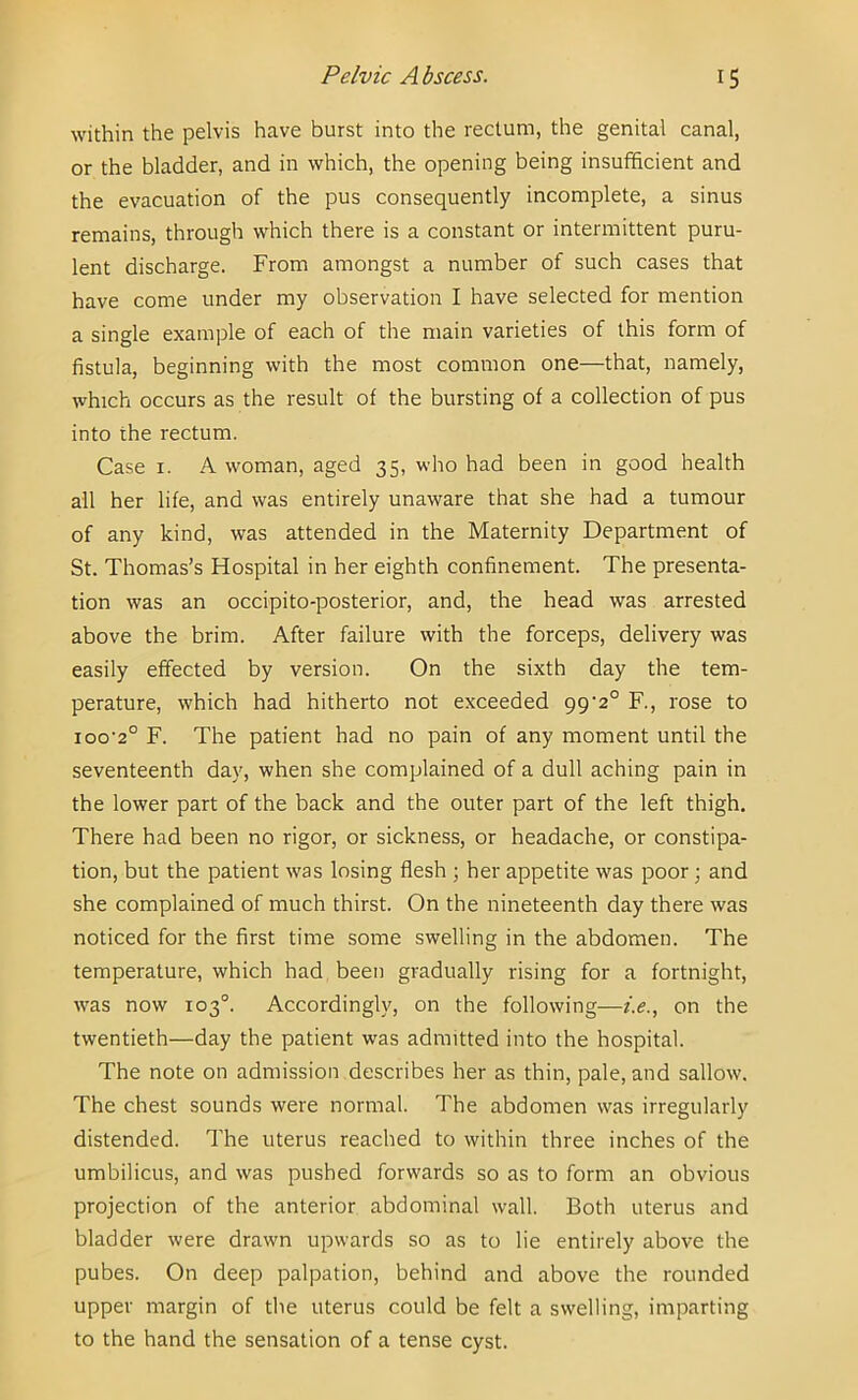 within the pelvis have burst into the rectum, the genital canal, or the bladder, and in which, the opening being insufficient and the evacuation of the pus consequently incomplete, a sinus remains, through which there is a constant or intermittent puru- lent discharge. From amongst a number of such cases that have come under my observation I have selected for mention a single example of each of the main varieties of this form of fistula, beginning with the most common one—that, namely, which occurs as the result of the bursting of a collection of pus into the rectum. Case I. A woman, aged 35, who had been in good health all her life, and was entirely unaware that she had a tumour of any kind, was attended in the Maternity Department of St. Thomas’s Hospital in her eighth confinement. The presenta- tion was an occipito-posterior, and, the head was arrested above the brim. After failure with the forceps, delivery was easily effected by version. On the sixth day the tem- perature, which had hitherto not exceeded 99'2° F., rose to ioo'2° F. The patient had no pain of any moment until the seventeenth day, when she complained of a dull aching pain in the lower part of the back and the outer part of the left thigh. There had been no rigor, or sickness, or headache, or constipa- tion, but the patient was losing flesh ; her appetite was poor; and she complained of much thirst. On the nineteenth day there was noticed for the first time some swelling in the abdomen. The temperature, which had been gradually rising for a fortnight, was now 103°. Accordingly, on the following—i.e., on the twentieth—day the patient was admitted into the hospital. The note on admission describes her as thin, pale, and sallow. The chest sounds were normal. The abdomen was irregularly distended. The uterus reached to within three inches of the umbilicus, and was pushed forwards so as to form an obvious projection of the anterior abdominal wall. Both uterus and bladder were drawn upwards so as to lie entirely above the pubes. On deep palpation, behind and above the rounded upper margin of tlie uterus could be felt a swelling, imparting to the hand the sensation of a tense cyst.