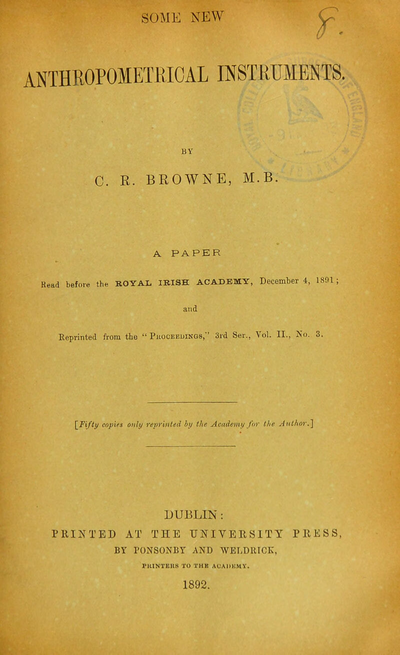 SOME NEW ANTHROPOIETRIOAL INSTRUMENTS. BY C. R. BROWNE, M.B. A PAPER Read before the ROYAL IRISH ACADEMY, December 4, 1891; and Reprinted from the “ Proceedings, 3rd Ser., Vol. II., No. 3. [Fifty copies only reprinted by the Academy for the Author.\ DUBLIN : PRINTED AT THE UNIVERSITY PRESS, BY PONSONBY AND WEUDllICK, rUINTEKS TO THU ACADEMY. 1892.