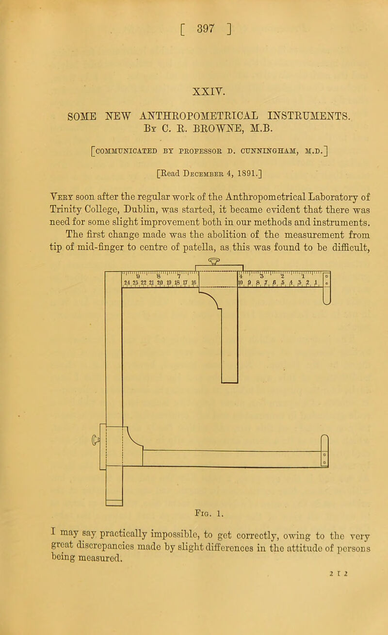 XXIY. SOME NEW ANTHROPOMETRICAL INSTRUMENTS. By C. R. BROWNE, M.B. [COMMUNICATED BY PROFESSOR D. CUNNINGHAM, M.D.] [Read December 4, 1891.] Yeby soon after the regular work of the Anthropometrical Laboratory of Trinity College, Dublin, was started, it became evident that there was need for some slight improvement both in onr methods and instruments. The first change made was the abolition of the measurement from tip of mid-finger to centre of pateUa, as this was found to be difficult, I may say practically impossible, to get correctly, owing to the very great discrepancies made by slight differences in the attitude of persons being measured. 2 12