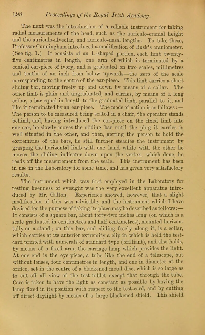 Proceedings of the Royal Irish Academy. The next was the introduction of a reliable instrument for taking radial measurements of the head, such as the auriculo-cranial height and the auriculo-alveolar, and auriculo-nasal lengths. To take these, Professor Cunningham introduced a modification of Busk’s craniometer. (See fig. 1.) It consists of an L-shaped portion, each limb twenty- five centimetres in length, one arm of which is terminated by a conical ear-piece of ivory, and is graduated on two scales, millimetres and tenths of an inch from below upwards—the zero of the scale corresponding to the centre of the ear-piece. This limb carries a short sliding bar, moving freely up and down by means of a collar. The other limb is plain and ungraduated, and carries, by means of a long collar, a bar equal in length to the graduated limb, parallel to it, and like it terminated by an ear-piece. The mode of action is as follows :— The person to he measured being seated in a chair, the operator stands behind, and, having introduced the ear-piece on the fixed limb into one ear, he slowly moves the sliding bar until the plug it carries is well situated in the other, and then, getting the person to hold the extremities of the bars, he still further steadies the instrument by grasping the horizontal limb with one hand while with the other he moves the sliding indicator down upon the vertex, which done, he reads off the measurement from the scale. This instrument has been in use in the Laboratory for some time, and has given very satisfactory results. The instrument which was first employed in the Laboratory for testing keenness of eyesight was the very excellent apparatus intro- duced by Mr. Galton. Experience showed, however, that a slight modification of this was advisable, and the instrument which I have devised for the purpose of taking its place maybe described as follows:— It consists of a square bar, about forty-two inches long (on which is a scale graduated in centimetres and half centimetres), mounted horizon- tally on a stand; on this bar, and sliding freely along it, is a collar, which carries at its anterior extremity a clip in which is held the test- card printed with numerals of standard type (brilliant), and also holds, by means of a fixed arm, the carriage lamp which provides the light. At one end is the eye-piece, a tube like the end of a telescope, but without lenses, four centimetres in length, and one in diameter at the orifice, set in the centre of a blackened metal disc, which is so large as to cut off all view of the test-tablet except that through the tube. Care is taken to have the light as constant as possible by having the lamp fixed in its position with respect to the test-card, and by cutting off direct daylight by means of a large blackened shield. This shield