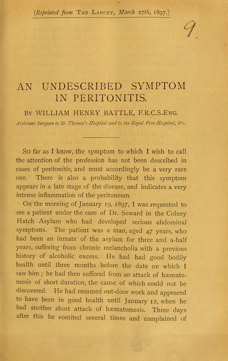 [Reprinted from The Lancet, March 'Z'jth, 1897.] AN UNDESCRIBED SYMPTOM IN PERITONITIS. Bv WILLIAM HENRY BATTLE, F.R.C.S.ENG. Assistant Surgeon to St. Thomas's Hospital and to the Royal Free Hospital, ds’c. So far as I know, the symptom to which I wish to call the attention of the profession has not been described in cases of peritonitis, and must accordingly be a very rare one. There is also a probability that this symptom appears in a late stage of the disease, and indicates a very intense inflammation of the peritoneum. On the morning of January 19, 1897, I was requested to see a patient under the care of Dr. Seward in the Colney Hatch Asylum who had developed serious abdominal symptoms. The patient was a man, aged 47 years, who had been an inmate of the asylum for three and a-half years, suffering from chronic melancholia with a previous history of alcoholic excess. He had had good bodily health until three months before the date on which I saw him ; he had then suffered from an attack of hasmate- mesis of short duration, the cause of which could not be discovered. He had resumed out-door work and appeared to have been in good health until January 12, when he had another short attack of haematemesis. Three days after this he vomited several times and complained of