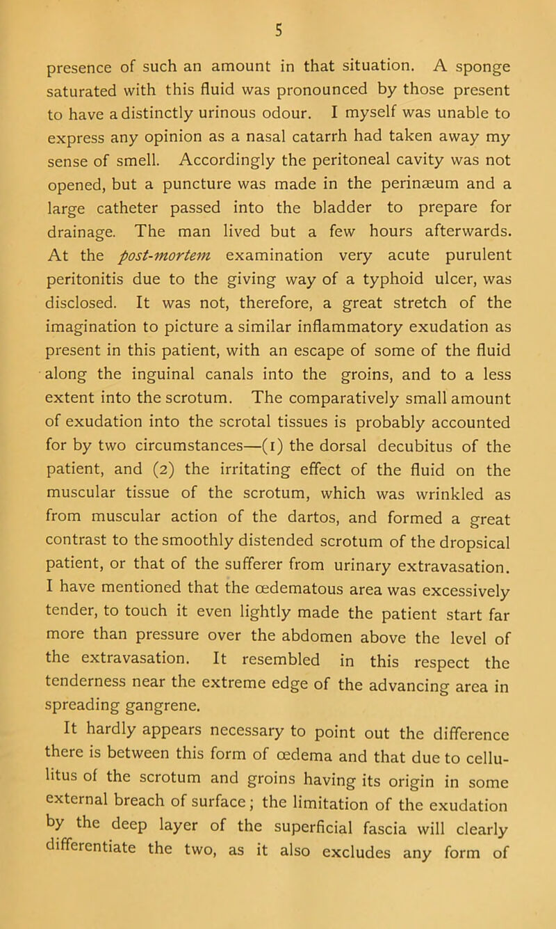 presence of such an amount in that situation. A sponge saturated with this fluid was pronounced by those present to have a distinctly urinous odour. I myself was unable to express any opinion as a nasal catarrh had taken away my sense of smell. Accordingly the peritoneal cavity was not opened, but a puncture was made in the perinaeum and a large catheter passed into the bladder to prepare for drainage. The man lived but a few hours afterwards. At the post-mortem examination very acute purulent peritonitis due to the giving way of a typhoid ulcer, was disclosed. It was not, therefore, a great stretch of the imagination to picture a similar inflammatory exudation as present in this patient, with an escape of some of the fluid along the inguinal canals into the groins, and to a less extent into the scrotum. The comparatively small amount of exudation into the scrotal tissues is probably accounted for by two circumstances—(i) the dorsal decubitus of the patient, and (2) the irritating effect of the fluid on the muscular tissue of the scrotum, which was wrinkled as from muscular action of the dartos, and formed a great contrast to the smoothly distended scrotum of the dropsical patient, or that of the sufferer from urinary extravasation. I have mentioned that the oedematous area was excessively tender, to touch it even lightly made the patient start far more than pressure over the abdomen above the level of the extravasation. It resembled in this respect the tenderness near the extreme edge of the advancing area in spreading gangrene. It hardly appears necessary to point out the difference there is between this form of oedema and that due to cellu- litus of the scrotum and groins having its origin in some external breach of surface; the limitation of the exudation by the deep layer of the superficial fascia will clearly differentiate the two, as it also excludes any form of